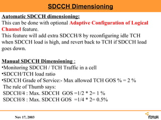 SDCCH Dimensioning
Automatic SDCCH dimensioning:
This can be done with optional Adaptive Configuration of Logical
Channel feature.
This feature will add extra SDCCH/8 by reconfiguring idle TCH
when SDCCH load is high, and revert back to TCH if SDCCH load
goes down.

Manual SDCCH Dimensioning :
•Monitoring SDCCH / TCH Traffic in a cell
•SDCCH/TCH load ratio
•SDCCH Grade of Service:- Max allowed TCH GOS % = 2 %
 The rule of Thumb says:
 SDCCH/4 : Max. SDCCH GOS =1/2 * 2= 1 %
 SDCCH/8 : Max. SDCCH GOS =1/4 * 2= 0.5%


     Nov 17, 2003
 
