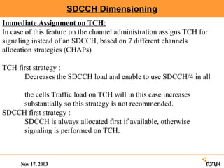 SDCCH Dimensioning
Immediate Assignment on TCH:
In case of this feature on the channel administration assigns TCH for
signaling instead of an SDCCH, based on 7 different channels
allocation strategies (CHAPs)

TCH first strategy :
      Decreases the SDCCH load and enable to use SDCCH/4 in all

     the cells Traffic load on TCH will in this case increases
     substantially so this strategy is not recommended.
SDCCH first strategy :
     SDCCH is always allocated first if available, otherwise
     signaling is performed on TCH.



      Nov 17, 2003
 