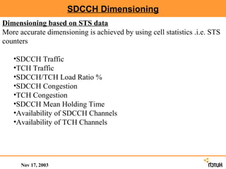 SDCCH Dimensioning
Dimensioning based on STS data
More accurate dimensioning is achieved by using cell statistics .i.e. STS
counters

   •SDCCH Traffic
   •TCH Traffic
   •SDCCH/TCH Load Ratio %
   •SDCCH Congestion
   •TCH Congestion
   •SDCCH Mean Holding Time
   •Availability of SDCCH Channels
   •Availability of TCH Channels




      Nov 17, 2003
 