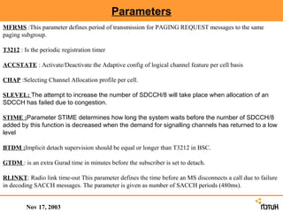 Parameters
MFRMS :This parameter defines period of transmission for PAGING REQUEST messages to the same
paging subgroup.

T3212 : Is the periodic registration timer

ACCSTATE : Activate/Deactivate the Adaptive config of logical channel feature per cell basis

CHAP :Selecting Channel Allocation profile per cell.

SLEVEL: The attempt to increase the number of SDCCH/8 will take place when allocation of an
SDCCH has failed due to congestion.

STIME :Parameter STIME determines how long the system waits before the number of SDCCH/8
added by this function is decreased when the demand for signalling channels has returned to a low
level

BTDM :Implicit detach supervision should be equal or longer than T3212 in BSC.

GTDM : is an extra Gurad time in minutes before the subscriber is set to detach.

RLINKT: Radio link time-out This parameter defines the time before an MS disconnects a call due to failure
in decoding SACCH messages. The parameter is given as number of SACCH periods (480ms).


         Nov 17, 2003
 