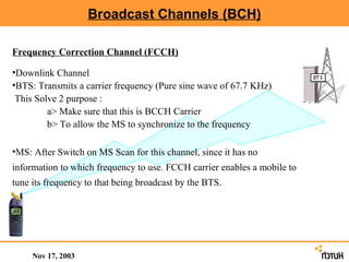 Broadcast Channels (BCH)

Frequency Correction Channel (FCCH)

•Downlink Channel
•BTS: Transmits a carrier frequency (Pure sine wave of 67.7 KHz)
 This Solve 2 purpose :
         a> Make sure that this is BCCH Carrier
         b> To allow the MS to synchronize to the frequency

•MS: After Switch on MS Scan for this channel, since it has no
information to which frequency to use. FCCH carrier enables a mobile to
tune its frequency to that being broadcast by the BTS.




     Nov 17, 2003
 
