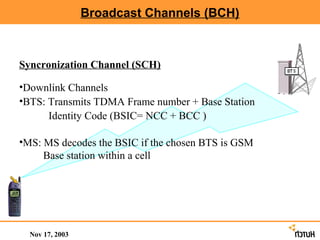 Broadcast Channels (BCH)



Syncronization Channel (SCH)

•Downlink Channels
•BTS: Transmits TDMA Frame number + Base Station
      Identity Code (BSIC= NCC + BCC )

•MS: MS decodes the BSIC if the chosen BTS is GSM
     Base station within a cell




  Nov 17, 2003
 