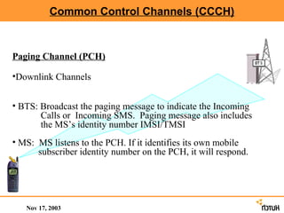 Common Control Channels (CCCH)



Paging Channel (PCH)

•Downlink Channels


• BTS: Broadcast the paging message to indicate the Incoming
       Calls or Incoming SMS. Paging message also includes
       the MS’s identity number IMSI/TMSI
• MS: MS listens to the PCH. If it identifies its own mobile
      subscriber identity number on the PCH, it will respond.




   Nov 17, 2003
 