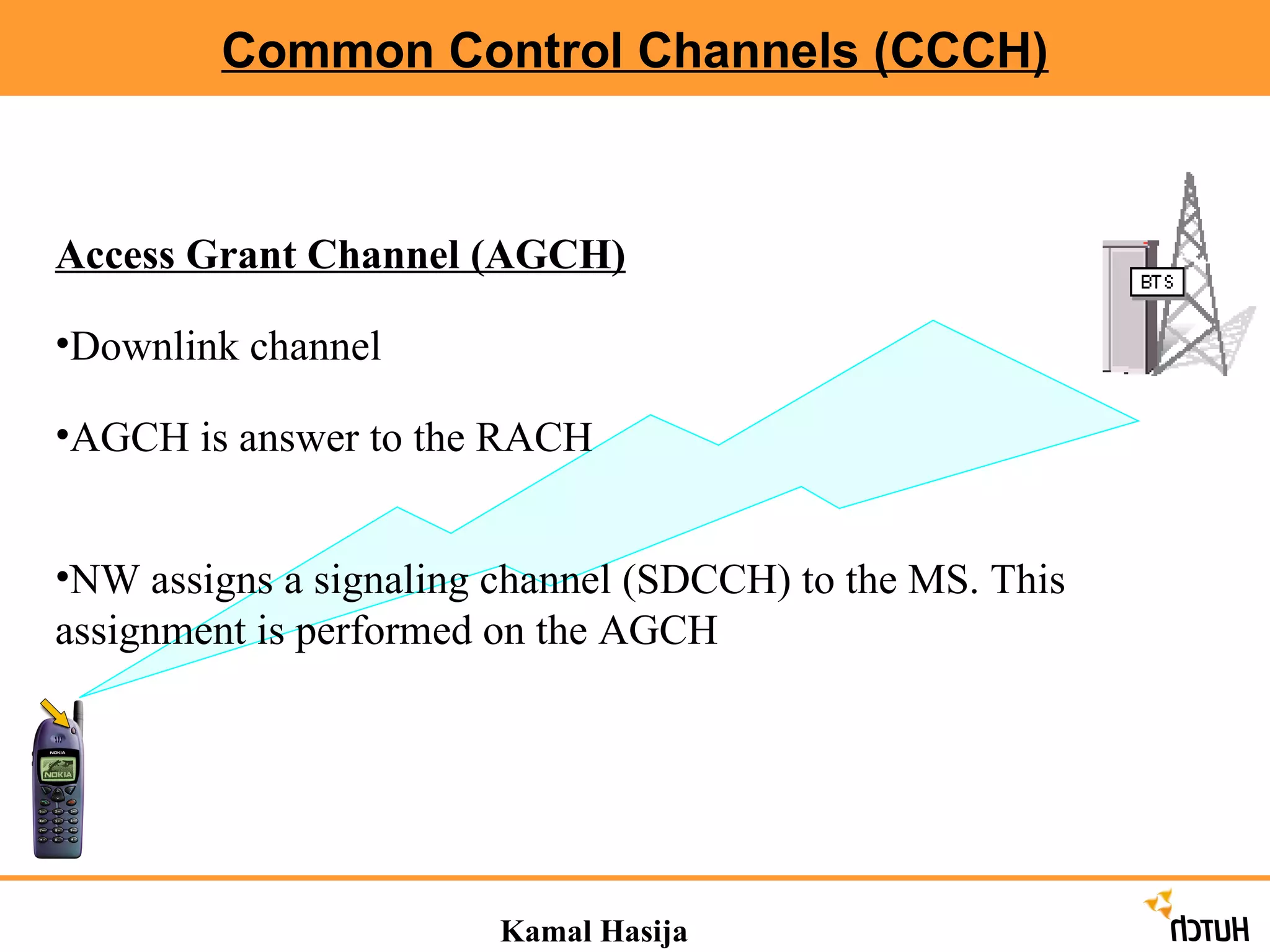 Common Control Channels (CCCH) Kamal Hasija Access Grant Channel (AGCH) Downlink channel AGCH is answer to the RACH NW assigns a signaling channel (SDCCH) to the MS. This assignment is performed on the AGCH 