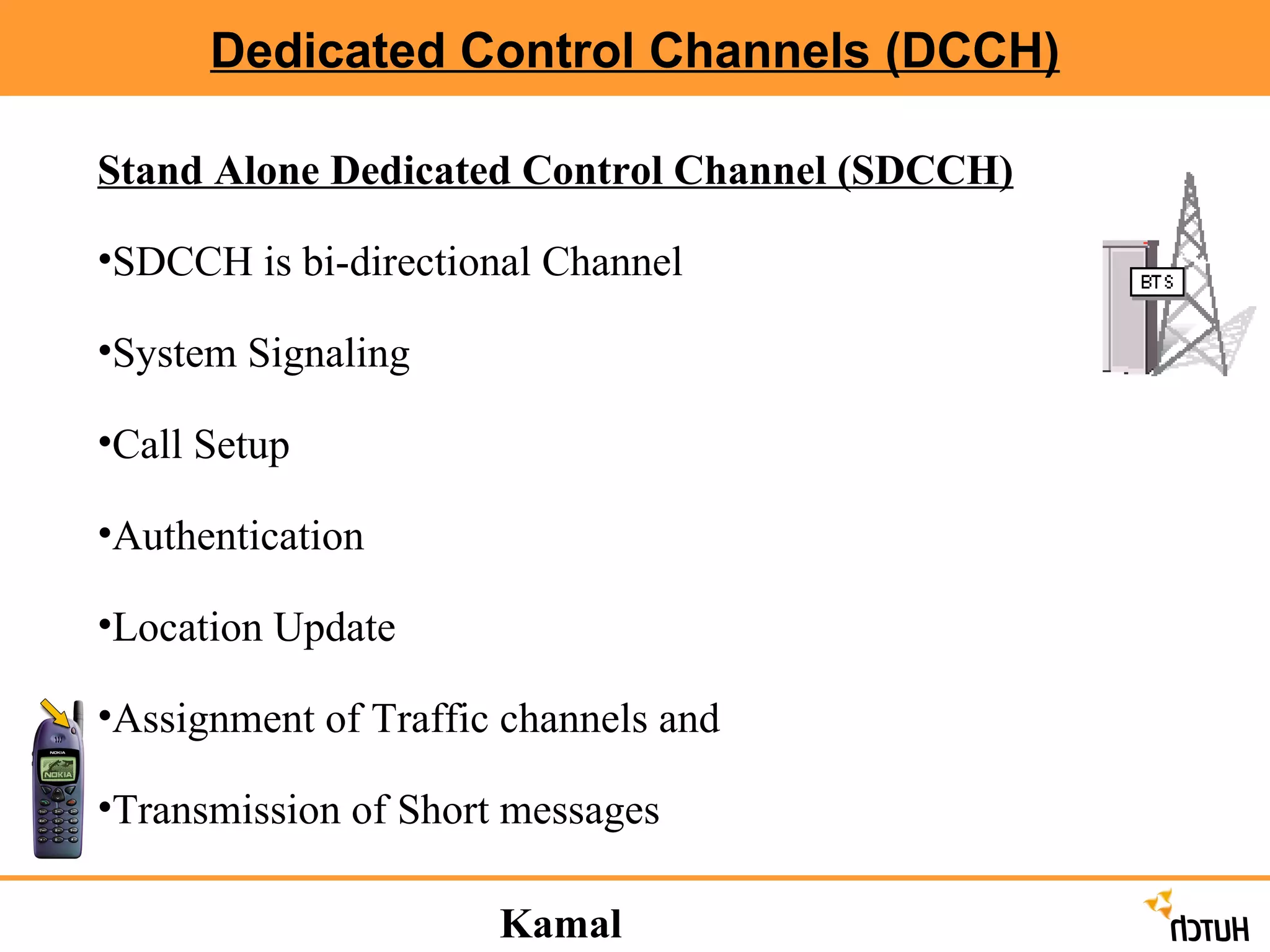 Dedicated Control Channels (DCCH) Stand Alone Dedicated Control Channel (SDCCH) SDCCH is bi-directional Channel System Signaling Call Setup Authentication Location Update Assignment of Traffic channels and  Transmission of Short messages Kamal Hasija 