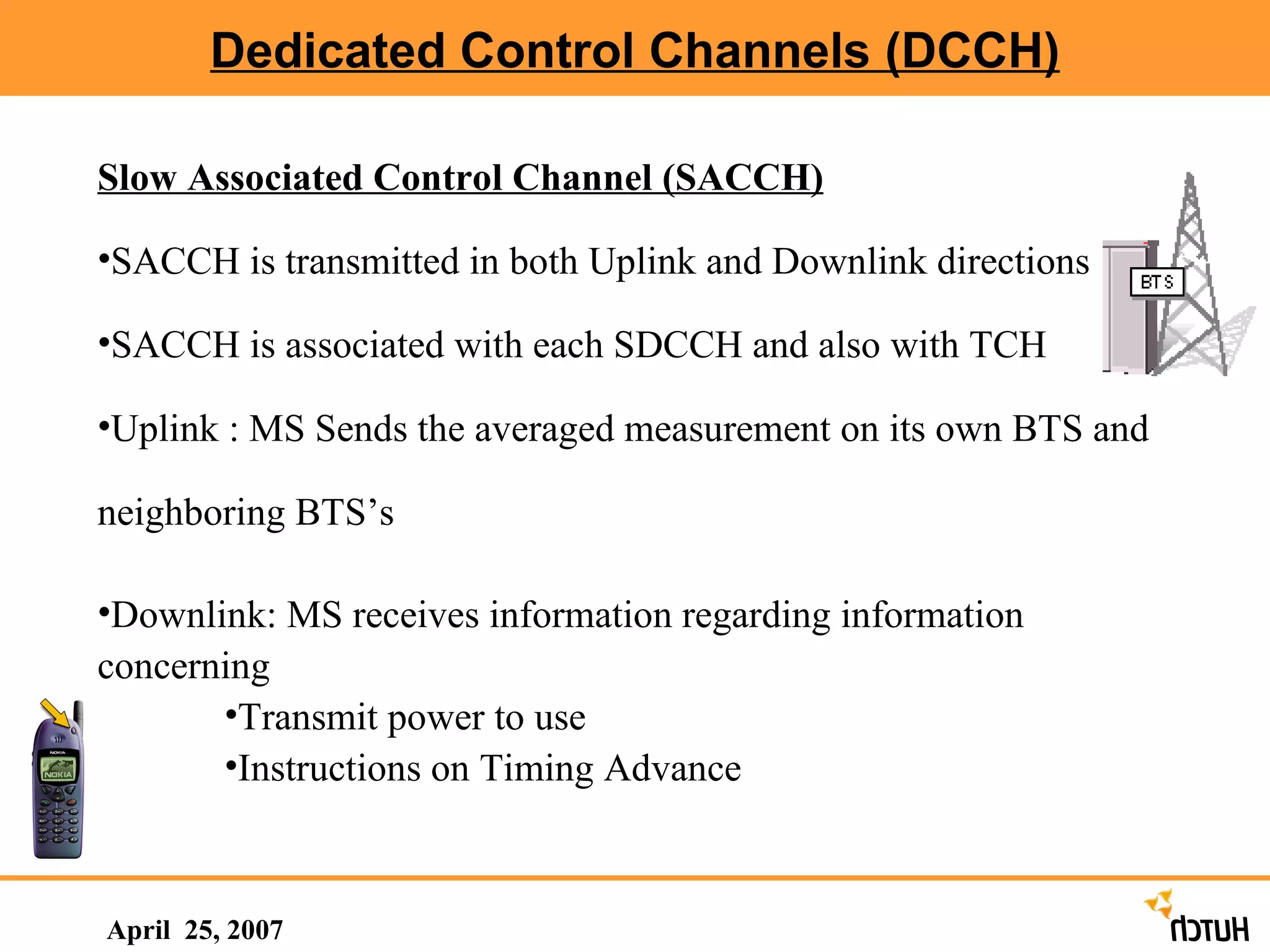 Dedicated Control Channels (DCCH) April  25, 2007 Slow Associated Control Channel (SACCH) SACCH is transmitted in both Uplink and Downlink directions SACCH is associated with each SDCCH and also with TCH Uplink : MS Sends the averaged measurement on its own BTS and neighboring BTS’s Downlink: MS receives information regarding information concerning  Transmit power to use Instructions on Timing Advance 