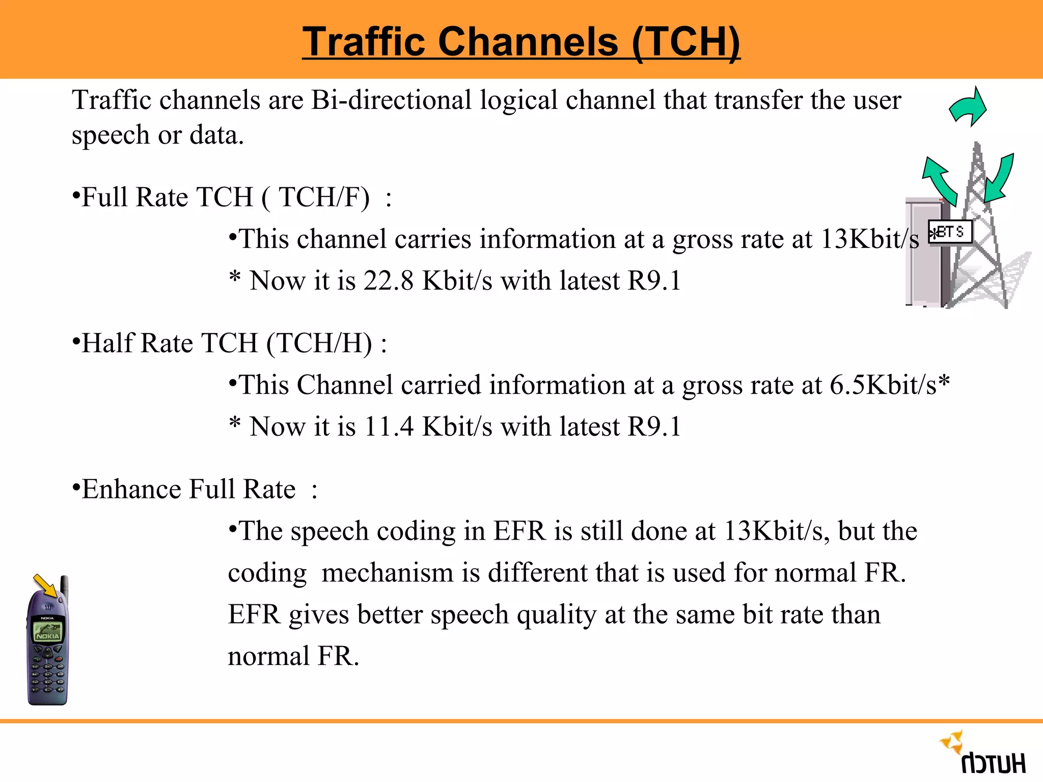 Traffic Channels (TCH) Traffic channels are Bi-directional logical channel that transfer the user speech or data. Full Rate TCH ( TCH/F)  :  This channel carries information at a gross rate at 13Kbit/s * * Now it is 22.8 Kbit/s with latest R9.1 Half Rate TCH (TCH/H) :  This Channel carried information at a gross rate at 6.5Kbit/s* * Now it is 11.4 Kbit/s with latest R9.1 Enhance Full Rate  :  The speech coding in EFR is still done at 13Kbit/s, but the coding  mechanism is different that is used for normal FR. EFR gives better speech quality at the same bit rate than normal FR. 