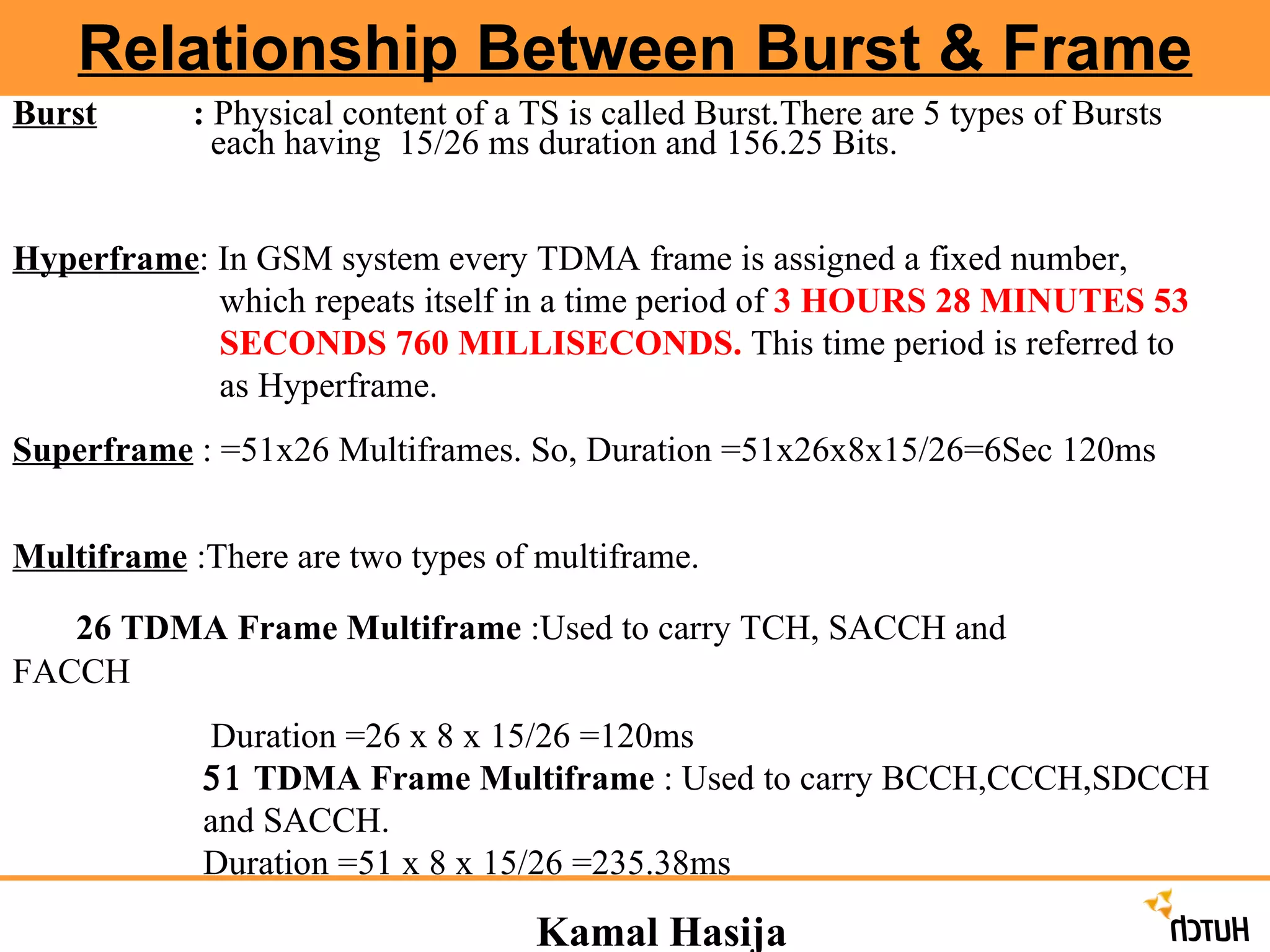 Kamal Hasija Relationship Between Burst & Frame Burst   :  Physical content of a TS is called Burst.There are 5 types of Bursts    each having  15/26 ms duration and 156.25 Bits.  Hyperframe : In GSM system every TDMA frame is assigned a fixed number,    which repeats itself in a time period of  3 HOURS 28 MINUTES 53    SECONDS 760 MILLISECONDS.  This time period is referred to    as Hyperframe. Superframe  : =51x26 Multiframes. So, Duration =51x26x8x15/26=6Sec 120ms Multiframe  :There are two types of multiframe.  26 TDMA Frame Multiframe  :Used to carry TCH, SACCH and      FACCH   Duration =26 x 8 x 15/26 =120ms    TDMA Frame Multiframe  : Used to carry BCCH,CCCH,SDCCH and SACCH. Duration =51 x 8 x 15/26 =235.38ms 