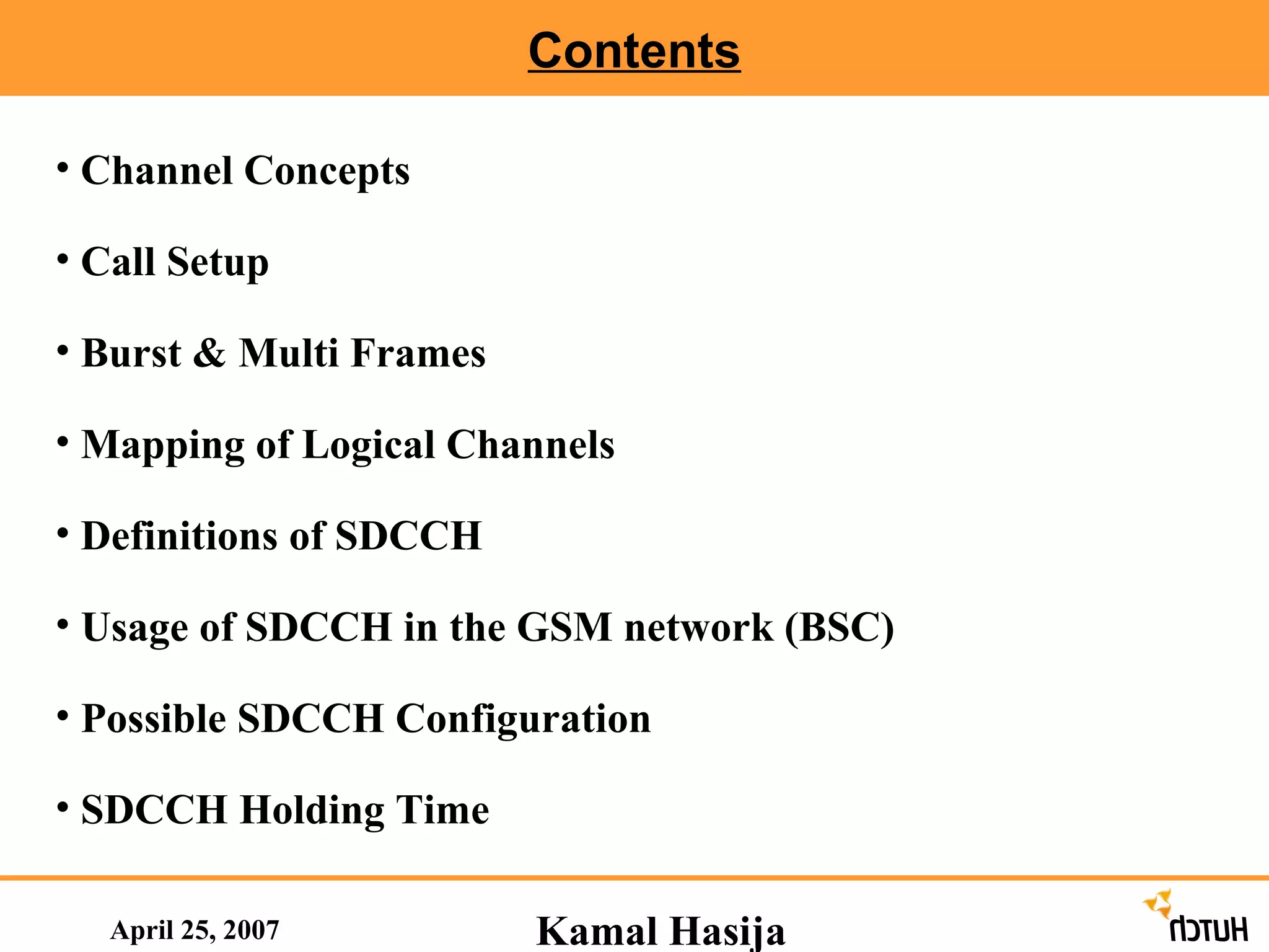 Contents April 25, 2007 Channel Concepts  Call Setup Burst & Multi Frames Mapping of Logical Channels Definitions of SDCCH  Usage of SDCCH in the GSM network (BSC)  Possible SDCCH Configuration SDCCH Holding Time Kamal Hasija 