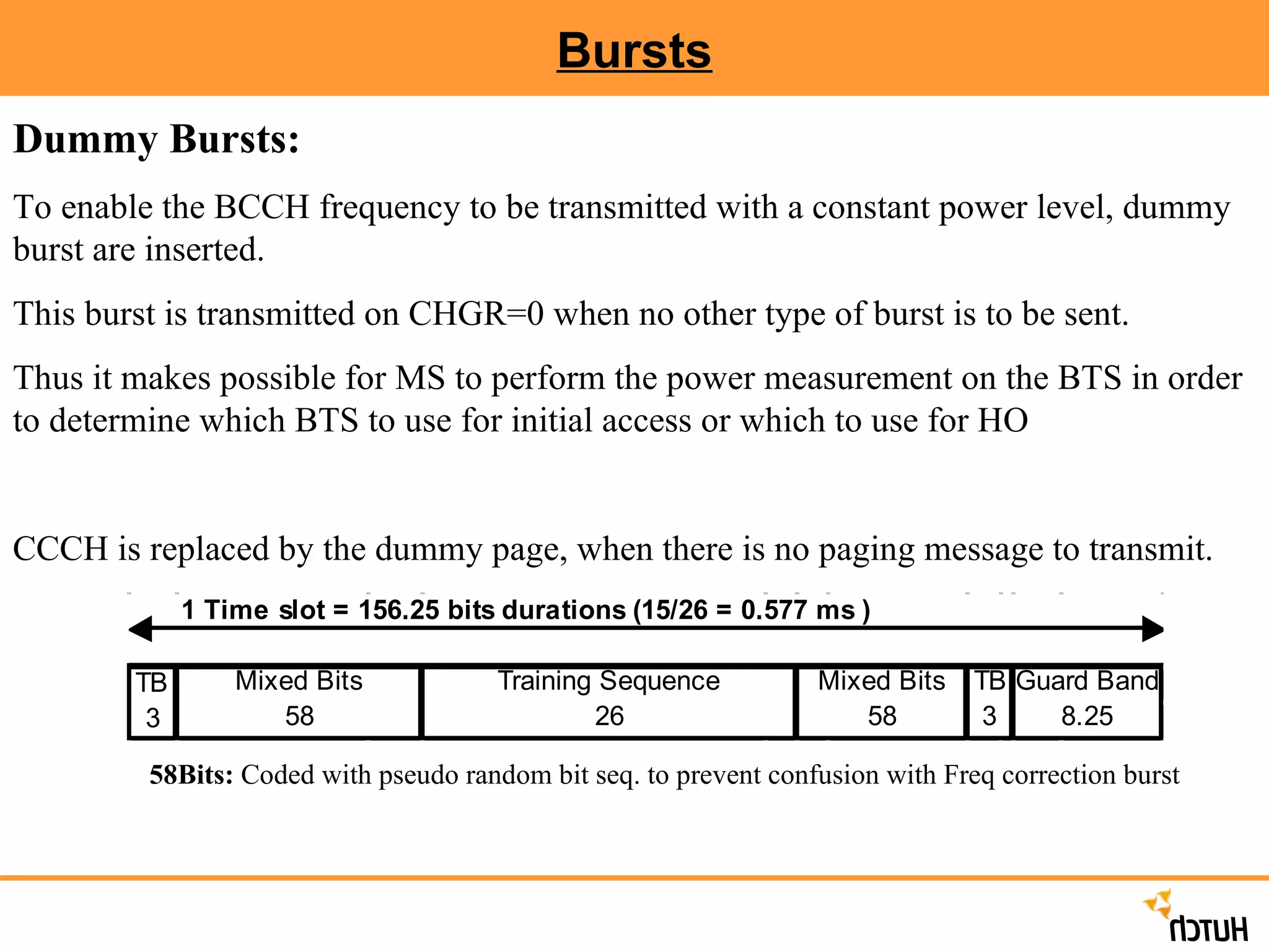 Bursts Dummy Bursts:   To enable the BCCH frequency to be transmitted with a constant power level, dummy burst are inserted.  This burst is transmitted on CHGR=0 when no other type of burst is to be sent. Thus it makes possible for MS to perform the power measurement on the BTS in order to determine which BTS to use for initial access or which to use for HO CCCH is replaced by the dummy page, when there is no paging message to transmit. 58Bits:  Coded with pseudo random bit seq. to prevent confusion with Freq correction burst 