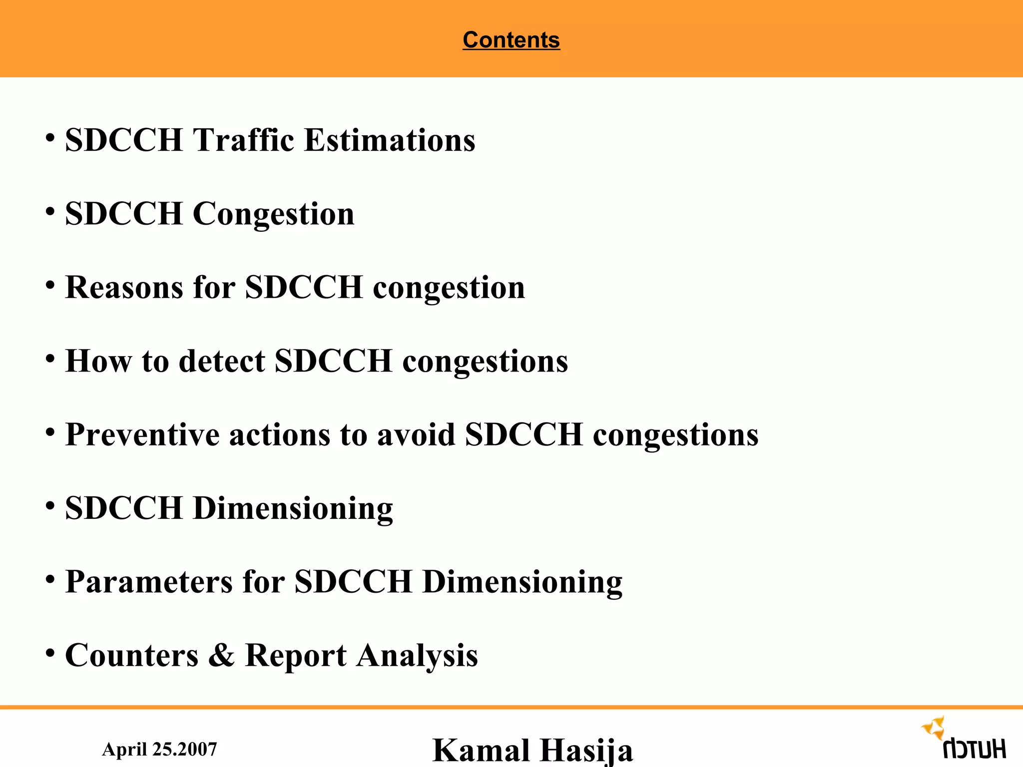Contents April 25.2007 SDCCH Traffic Estimations SDCCH Congestion Reasons for SDCCH congestion How to detect SDCCH congestions Preventive actions to avoid SDCCH congestions  SDCCH Dimensioning Parameters for SDCCH Dimensioning Counters & Report Analysis  Kamal Hasija 