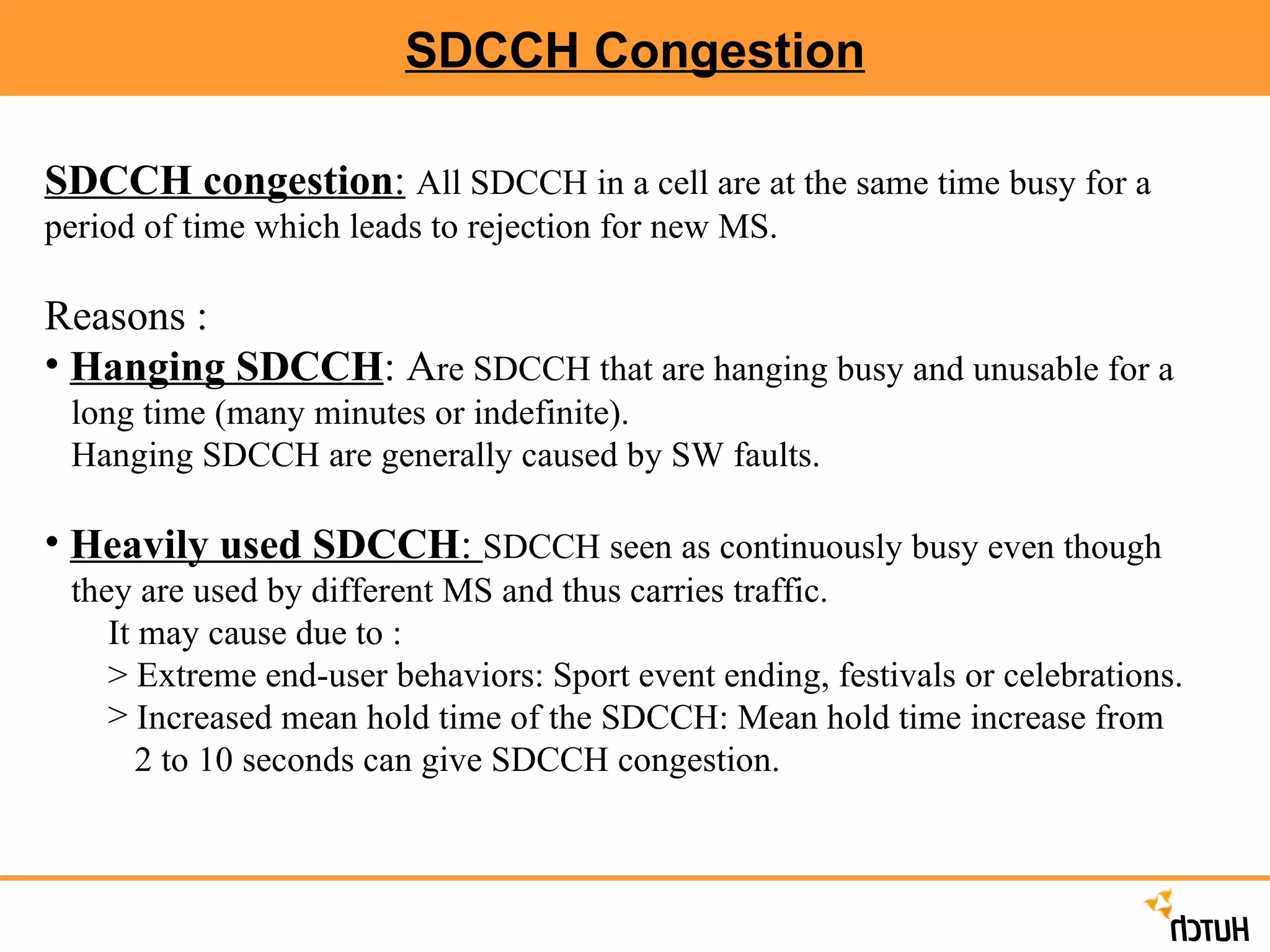 SDCCH Congestion SDCCH congestion :   All SDCCH in a cell are at the same time busy for a period of time which leads to rejection for new MS. Reasons : Hanging SDCCH : A re SDCCH that are hanging busy and unusable for a  long time (many minutes or indefinite).  Hanging SDCCH are generally caused by SW faults. Heavily used SDCCH :  SDCCH seen as continuously busy even though  they are used by different MS and thus carries traffic.  It may cause due to : > Extreme end-user behaviors: Sport event ending, festivals or celebrations. Increased mean hold time of the SDCCH: Mean hold time increase from  2 to 10 seconds can give SDCCH congestion. 