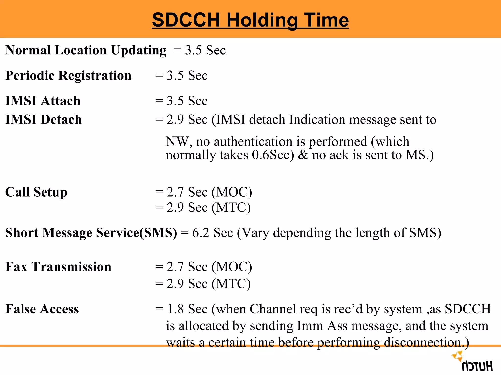 SDCCH Holding Time Normal Location Updating   = 3.5 Sec Periodic Registration = 3.5 Sec IMSI Attach   = 3.5 Sec IMSI Detach   = 2.9 Sec (IMSI detach Indication message sent to    NW, no authentication is performed (which    normally takes 0.6Sec) & no ack is sent to MS.) Call Setup   = 2.7 Sec (MOC) = 2.9 Sec (MTC)  Short Message Service(SMS)  = 6.2 Sec (Vary depending the length of SMS) Fax Transmission   = 2.7 Sec (MOC) = 2.9 Sec (MTC)  False Access  = 1.8 Sec (when Channel req is rec’d by system ,as SDCCH    is allocated by sending Imm Ass message, and the system    waits a certain time before performing disconnection.) 