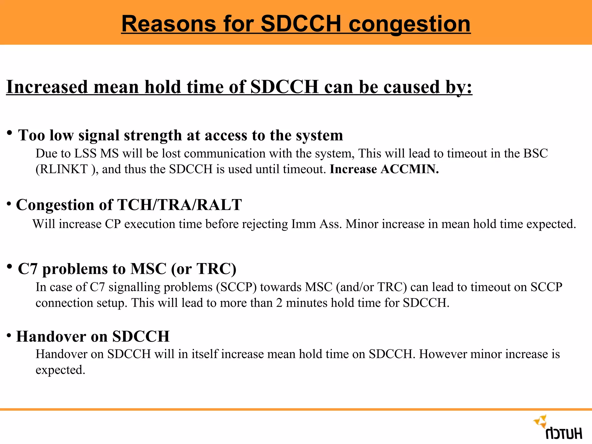 Reasons for SDCCH congestion Increased mean hold time of SDCCH can be caused by: Too low signal strength at access to the system Due to LSS MS will be lost communication with the system, This will lead to timeout in the BSC (RLINKT ), and thus the SDCCH is used until timeout.  Increase ACCMIN. Congestion of TCH/TRA/RALT Will increase CP execution time before rejecting Imm Ass. Minor increase in mean hold time expected. C7 problems to MSC (or TRC) In case of C7 signalling problems (SCCP) towards MSC (and/or TRC) can lead to timeout on SCCP connection setup. This will lead to more than 2 minutes hold time for SDCCH. Handover on SDCCH Handover on SDCCH will in itself increase mean hold time on SDCCH. However minor increase is expected.  