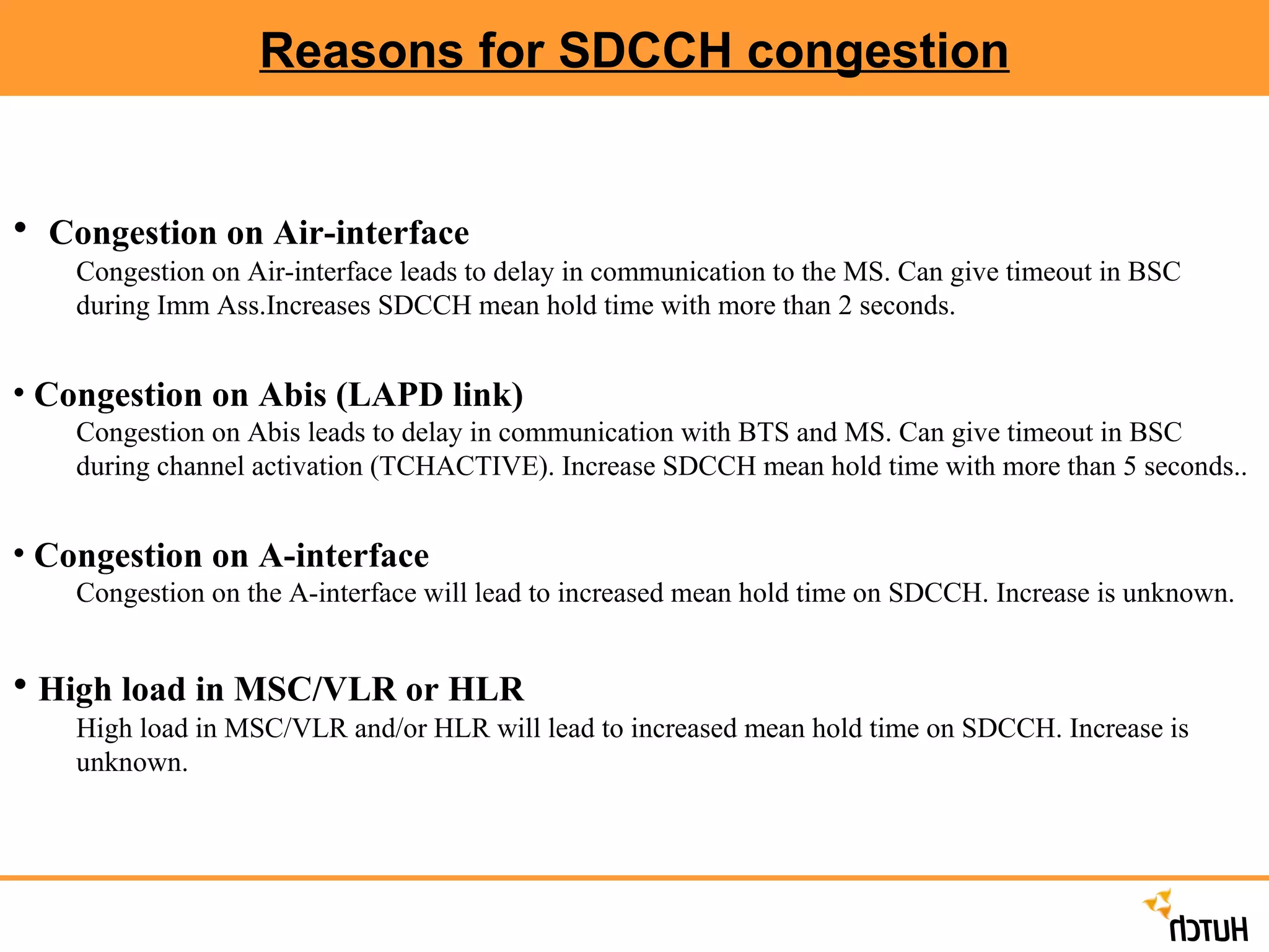 Reasons for SDCCH congestion Congestion on Air-interface Congestion on Air-interface leads to delay in communication to the MS. Can give timeout in BSC during Imm Ass.Increases SDCCH mean hold time with more than 2 seconds.  Congestion on Abis (LAPD link) Congestion on Abis leads to delay in communication with BTS and MS. Can give timeout in BSC during channel activation (TCHACTIVE). Increase SDCCH mean hold time with more than 5 seconds.. Congestion on A-interface Congestion on the A-interface will lead to increased mean hold time on SDCCH. Increase is unknown. High load in MSC/VLR or HLR High load in MSC/VLR and/or HLR will lead to increased mean hold time on SDCCH. Increase is unknown. 