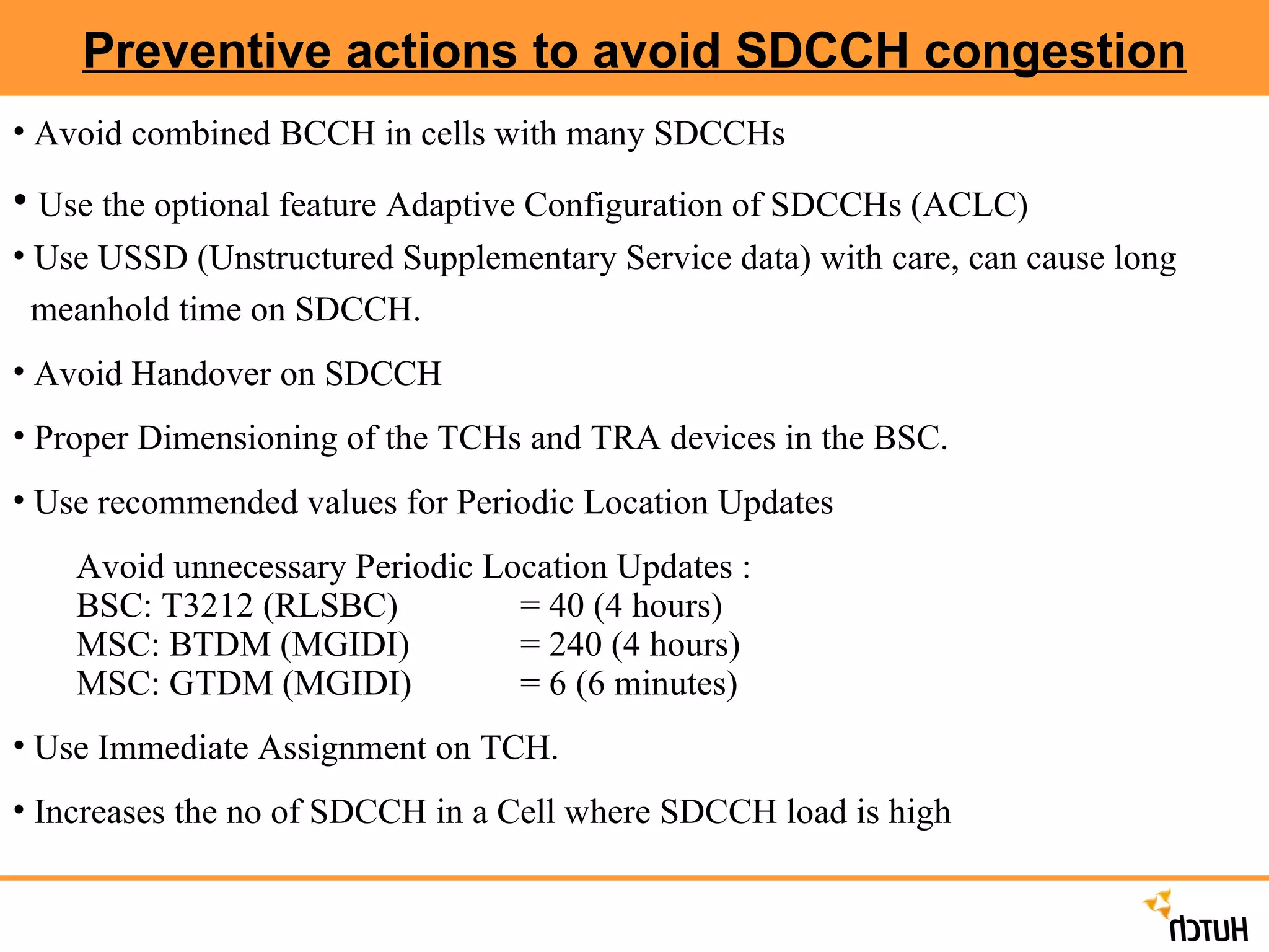 Preventive actions to avoid SDCCH congestion Avoid combined BCCH in cells with many SDCCHs Use the optional feature Adaptive Configuration of SDCCHs (ACLC) Use USSD (Unstructured Supplementary Service data) with care, can cause long  meanhold time on SDCCH. Avoid Handover on SDCCH Proper Dimensioning of the TCHs and TRA devices in the BSC. Use recommended values for Periodic Location Updates Avoid unnecessary Periodic Location Updates : BSC: T3212 (RLSBC)  = 40 (4 hours)   MSC: BTDM (MGIDI)  = 240 (4 hours) MSC: GTDM (MGIDI)  = 6 (6 minutes) Use Immediate Assignment on TCH. Increases the no of SDCCH in a Cell where SDCCH load is high 