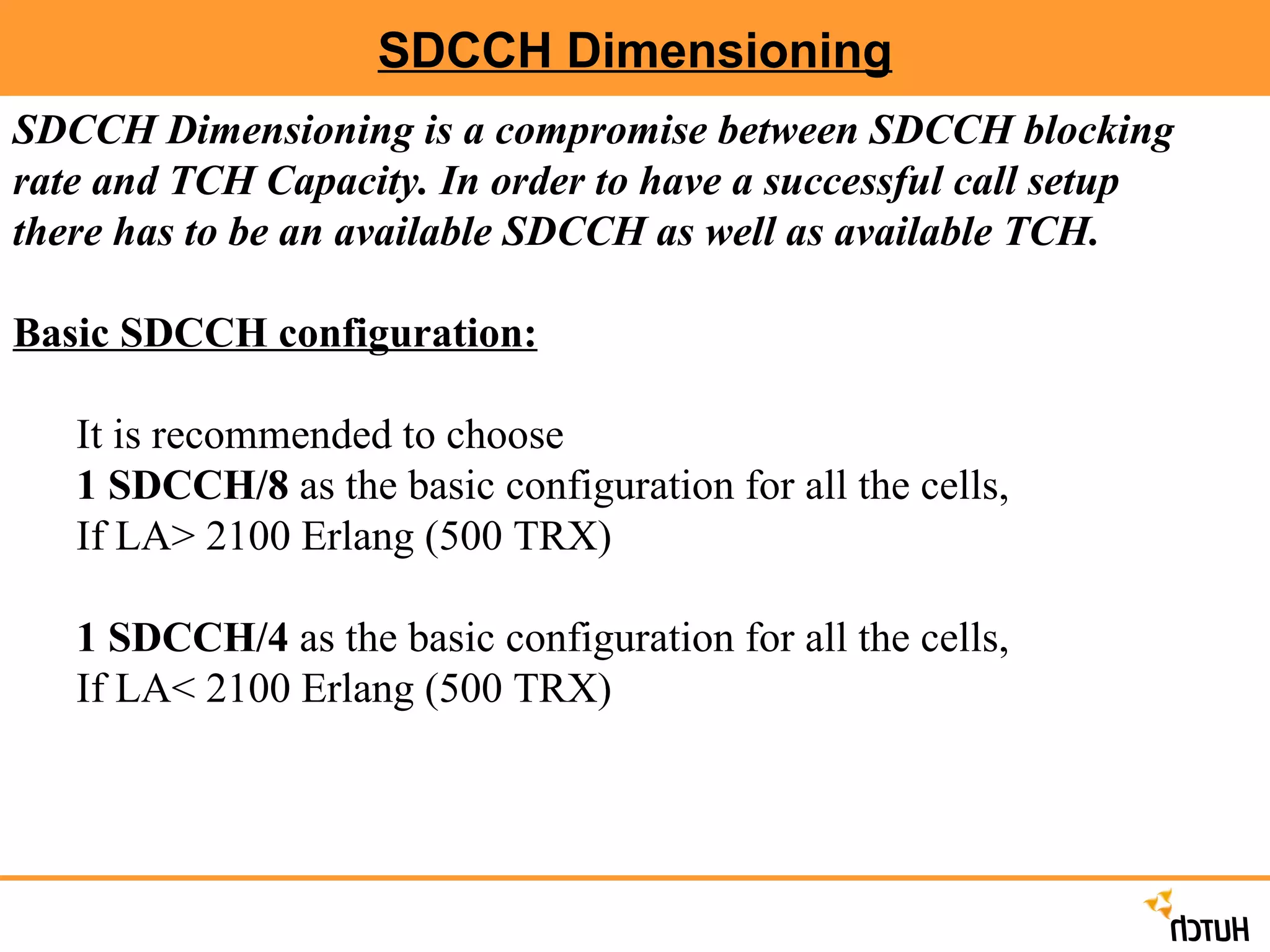 SDCCH Dimensioning SDCCH Dimensioning is a compromise between SDCCH blocking rate and TCH Capacity. In order to have a successful call setup there has to be an available SDCCH as well as available TCH. Basic SDCCH configuration:   It is recommended to choose 1 SDCCH/8  as the basic configuration for all the cells, If LA> 2100 Erlang (500 TRX) 1 SDCCH/4  as the basic configuration for all the cells, If LA< 2100 Erlang (500 TRX) 