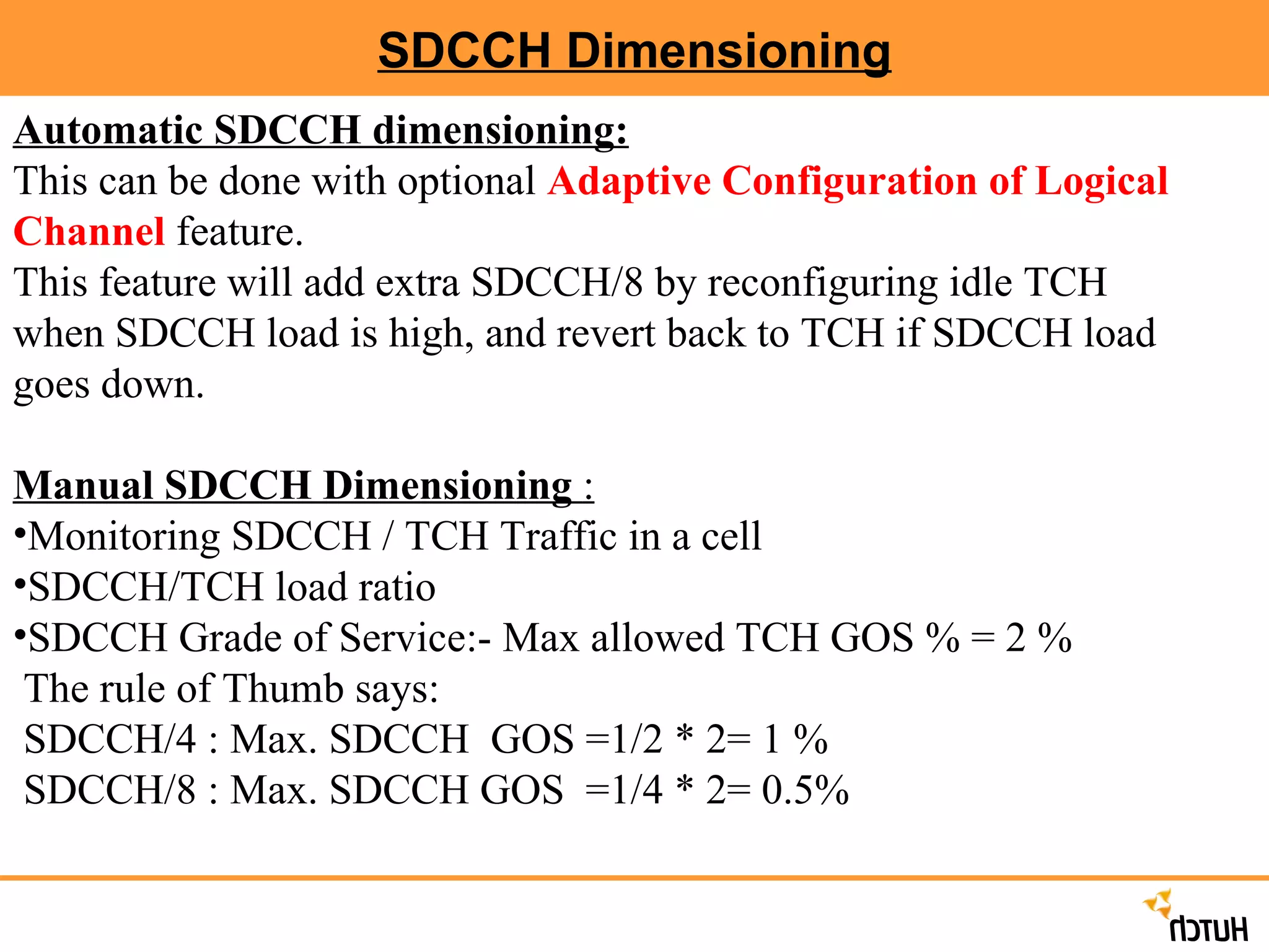 SDCCH Dimensioning Automatic SDCCH dimensioning:   This can be done with optional  Adaptive Configuration of Logical Channel  feature. This feature will add extra SDCCH/8 by reconfiguring idle TCH when SDCCH load is high, and revert back to TCH if SDCCH load goes down. Manual SDCCH Dimensioning  : Monitoring SDCCH / TCH Traffic in a cell SDCCH/TCH load ratio SDCCH Grade of Service:- Max allowed TCH GOS % = 2 % The rule of Thumb says: SDCCH/4 : Max. SDCCH  GOS =1/2 * 2= 1 % SDCCH/8 : Max. SDCCH GOS  =1/4 * 2= 0.5% 