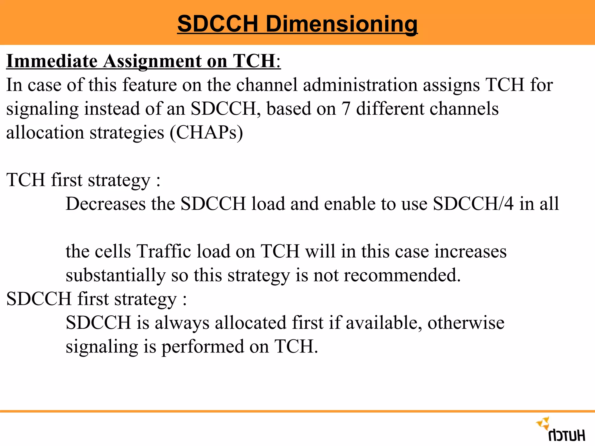 SDCCH Dimensioning Immediate Assignment on TCH : In case of this feature on the channel administration assigns TCH for signaling instead of an SDCCH, based on 7 different channels allocation strategies (CHAPs) TCH first strategy :  Decreases the SDCCH load and enable to use SDCCH/4 in all  the cells Traffic load on TCH will in this case increases  substantially so this strategy is not recommended. SDCCH first strategy :  SDCCH is always allocated first if available, otherwise  signaling is performed on TCH. 
