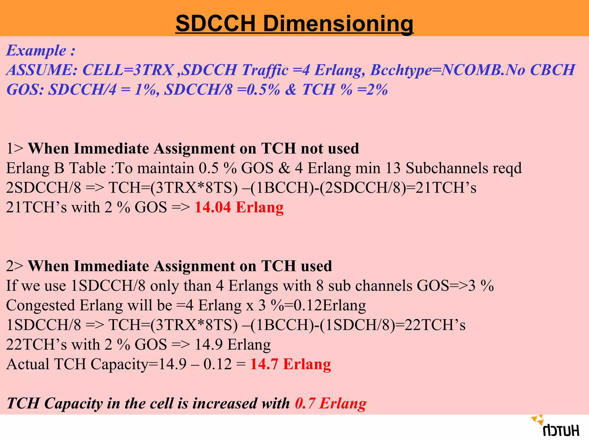 SDCCH Dimensioning Example : ASSUME: CELL=3TRX ,SDCCH Traffic =4 Erlang, Bcchtype=NCOMB.No CBCH  GOS: SDCCH/4 = 1%, SDCCH/8 =0.5% & TCH % =2% 1>  When Immediate Assignment on TCH not used  Erlang B Table :To maintain 0.5 % GOS & 4 Erlang min 13 Subchannels reqd  2SDCCH/8 => TCH=(3TRX*8TS) –(1BCCH)-(2SDCCH/8)=21TCH’s 21TCH’s with 2 % GOS =>  14.04 Erlang 2>  When Immediate Assignment on TCH used   If we use 1SDCCH/8 only than 4 Erlangs with 8 sub channels GOS=>3 % Congested Erlang will be =4 Erlang x 3 %=0.12Erlang 1SDCCH/8 => TCH=(3TRX*8TS) –(1BCCH)-(1SDCH/8)=22TCH’s 22TCH’s with 2 % GOS => 14.9 Erlang Actual TCH Capacity=14.9 – 0.12 =  14.7 Erlang TCH Capacity in the cell is increased with  0.7 Erlang 