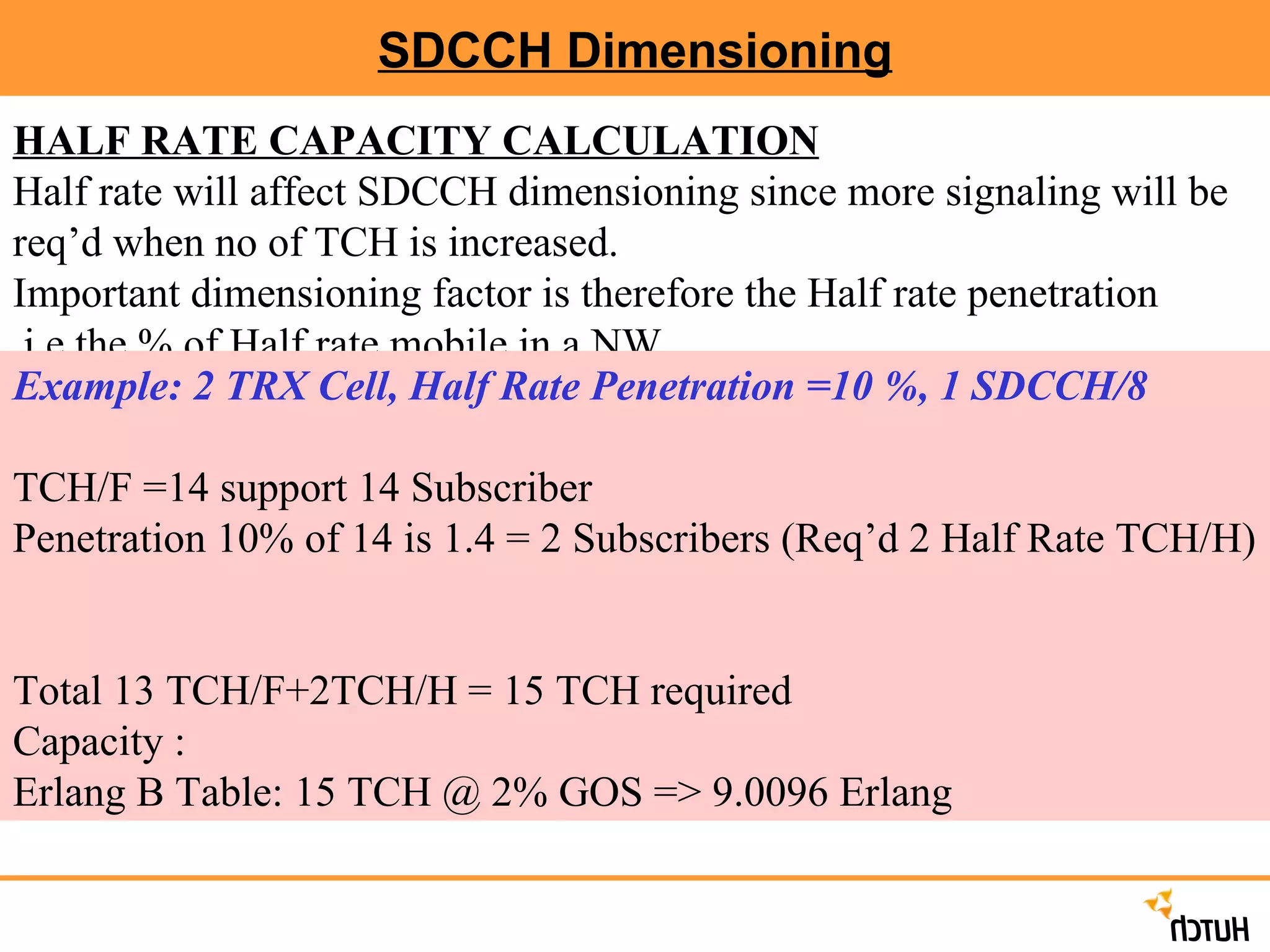 SDCCH Dimensioning HALF RATE CAPACITY CALCULATION Half rate will affect SDCCH dimensioning since more signaling will be req’d when no of TCH is increased. Important dimensioning factor is therefore the Half rate penetration .i.e.the % of Half rate mobile in a NW. Example: 2 TRX Cell, Half Rate Penetration =10 %, 1 SDCCH/8 TCH/F =14 support 14 Subscriber Penetration 10% of 14 is 1.4 = 2 Subscribers (Req’d 2 Half Rate TCH/H)  Total 13 TCH/F+2TCH/H = 15 TCH required Capacity : Erlang B Table: 15 TCH @ 2% GOS => 9.0096 Erlang 