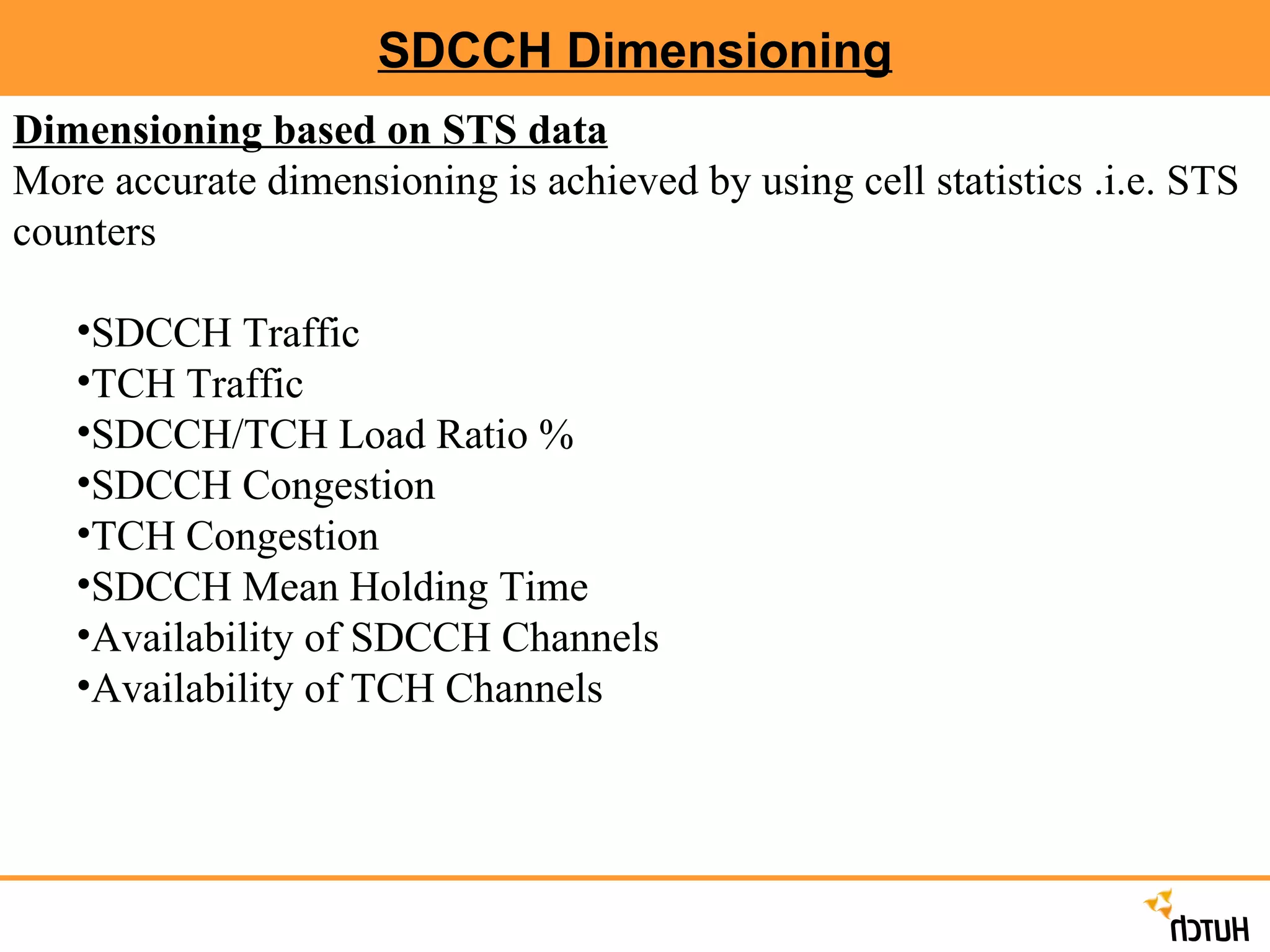 SDCCH Dimensioning Dimensioning based on STS data   More accurate dimensioning is achieved by using cell statistics .i.e. STS counters SDCCH Traffic TCH Traffic SDCCH/TCH Load Ratio % SDCCH Congestion TCH Congestion SDCCH Mean Holding Time Availability of SDCCH Channels Availability of TCH Channels 