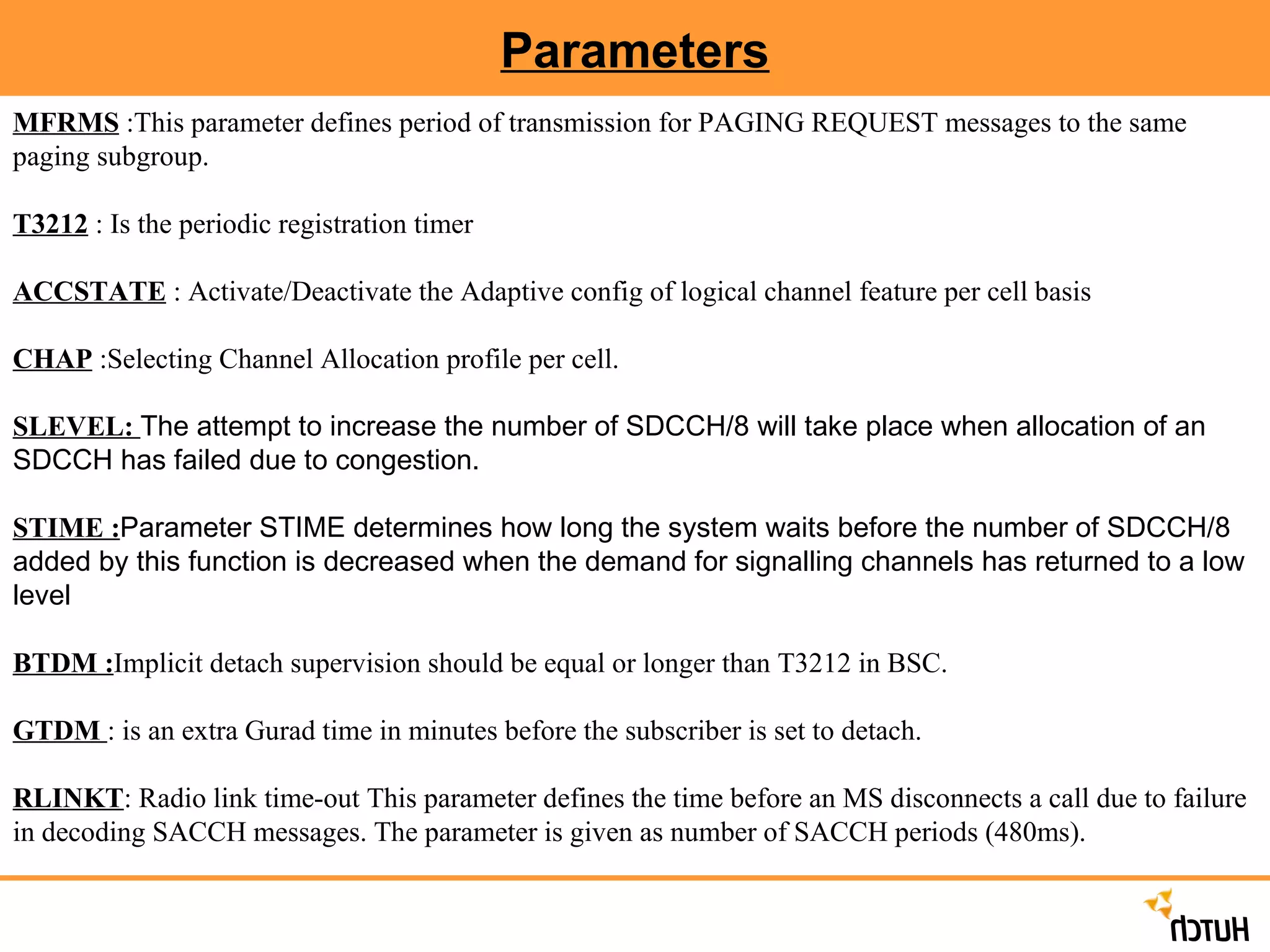 Parameters MFRMS  :This parameter defines period of transmission for PAGING REQUEST messages to the same paging subgroup.  T3212  : Is the periodic registration timer ACCSTATE  : Activate/Deactivate the Adaptive config of logical channel feature per cell basis CHAP  :Selecting Channel Allocation profile per cell. SLEVEL:  The attempt to increase the number of SDCCH/8 will take place when allocation of an SDCCH has failed due to congestion.   STIME : Parameter STIME determines how long the system waits before the number of SDCCH/8 added by this function is decreased when the demand for signalling channels has returned to a low level   BTDM : Implicit detach supervision should be equal or longer than T3212 in BSC. GTDM  : is an extra Gurad time in minutes before the subscriber is set to detach.  RLINKT : Radio link time-out This parameter defines the time before an MS disconnects a call due to failure in decoding SACCH messages. The parameter is given as number of SACCH periods (480ms). 