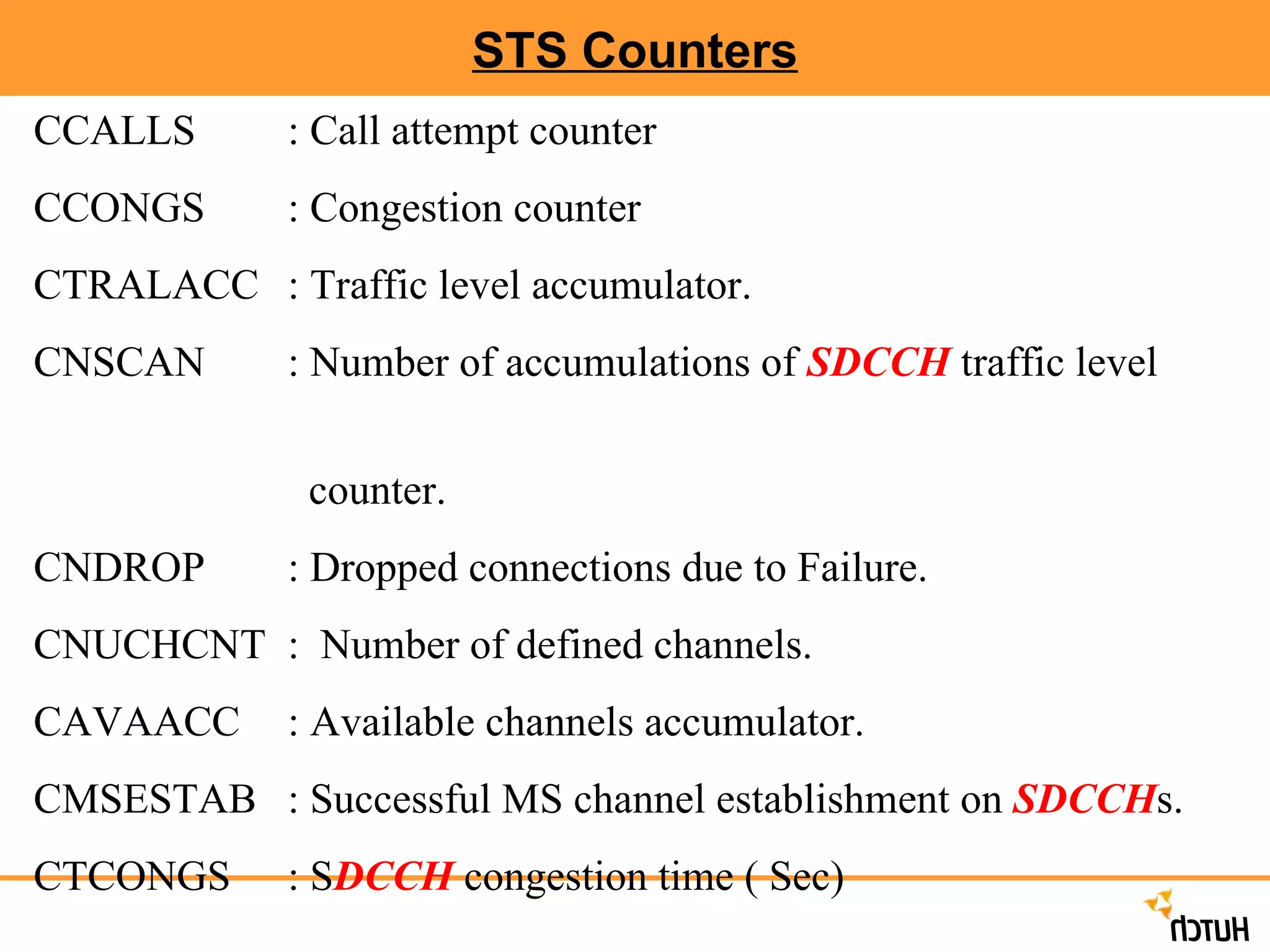 STS Counters CCALLS : Call attempt counter CCONGS : Congestion counter CTRALACC  : Traffic level accumulator. CNSCAN : Number of accumulations of  SDCCH  traffic level  counter. CNDROP  : Dropped connections due to Failure. CNUCHCNT :  Number of defined channels. CAVAACC  : Available channels accumulator. CMSESTAB : Successful MS channel establishment on  SDCCH s. CTCONGS  : S DCCH  congestion time ( Sec)  