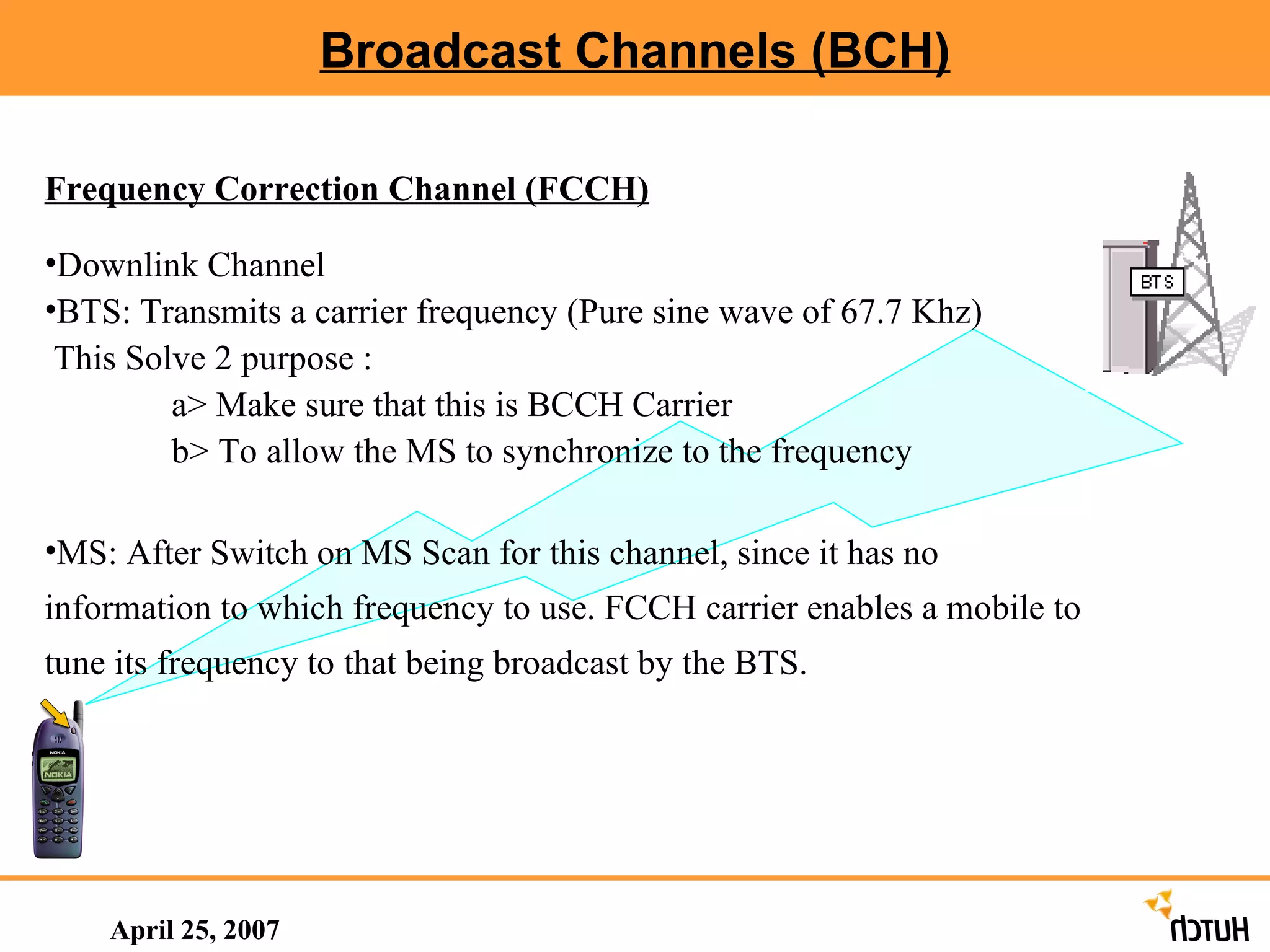 Broadcast Channels (BCH) April 25, 2007 Frequency Correction Channel (FCCH) Downlink Channel BTS: Transmits a carrier frequency (Pure sine wave of 67.7 Khz) This Solve 2 purpose : a> Make sure that this is BCCH Carrier b> To allow the MS to synchronize to the frequency MS: After Switch on MS Scan for this channel, since it has no information to which frequency to use. FCCH carrier enables a mobile to tune its frequency to that being broadcast by the BTS. 