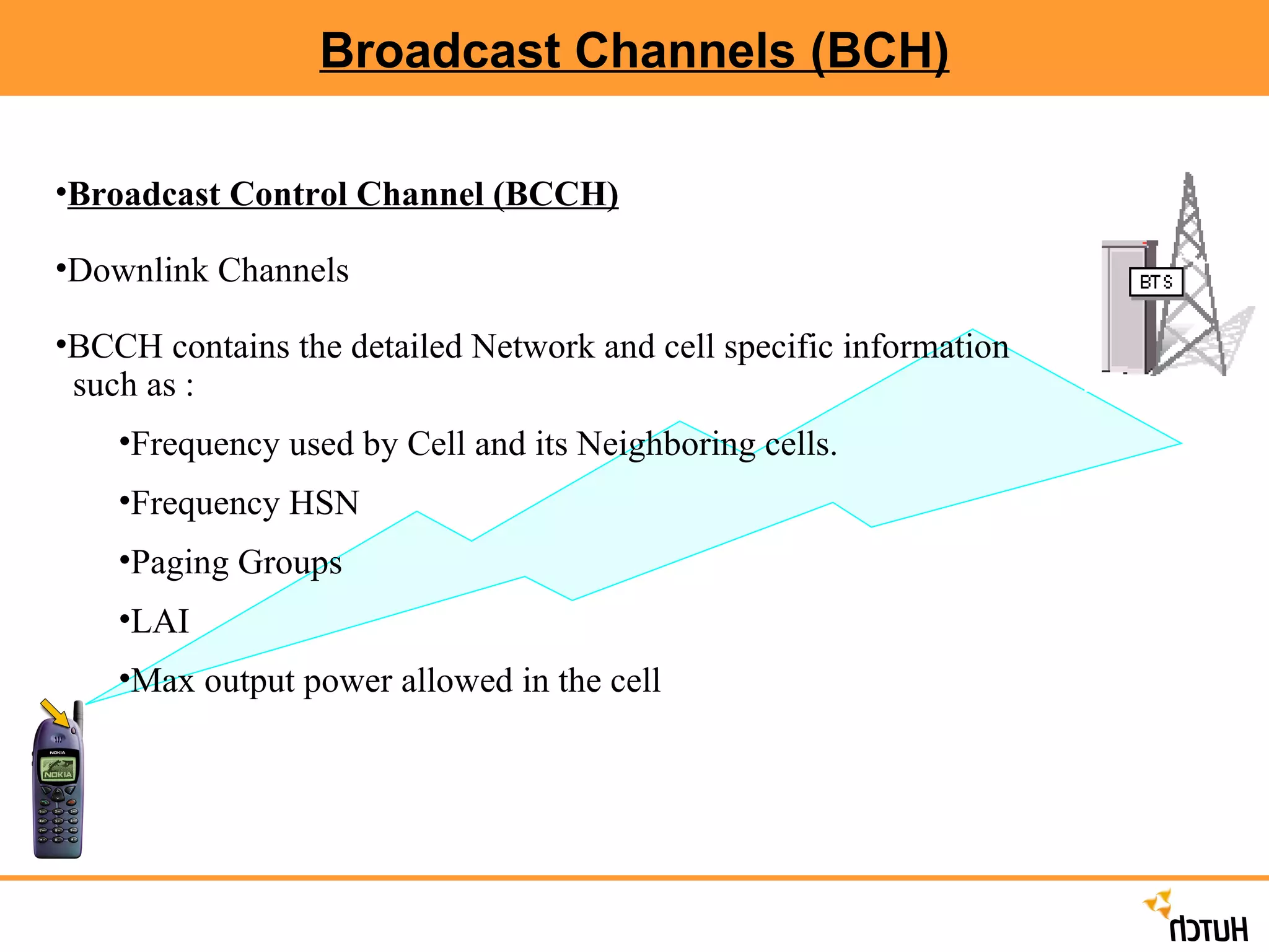 Broadcast Channels (BCH) Broadcast Control Channel (BCCH) Downlink Channels BCCH contains the detailed Network and cell specific information  such as : Frequency used by Cell and its Neighboring cells. Frequency HSN Paging Groups LAI Max output power allowed in the cell 