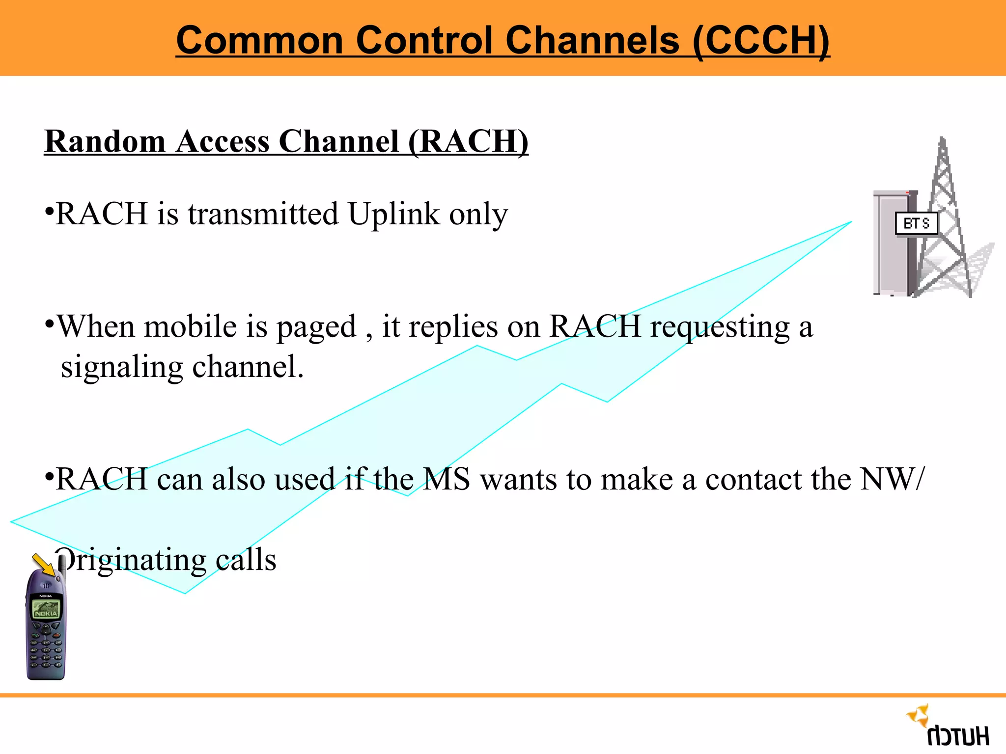 Common Control Channels (CCCH) Random Access Channel (RACH) RACH is transmitted Uplink only When mobile is paged , it replies on RACH requesting a  signaling channel. RACH can also used if the MS wants to make a contact the NW/  Originating calls 