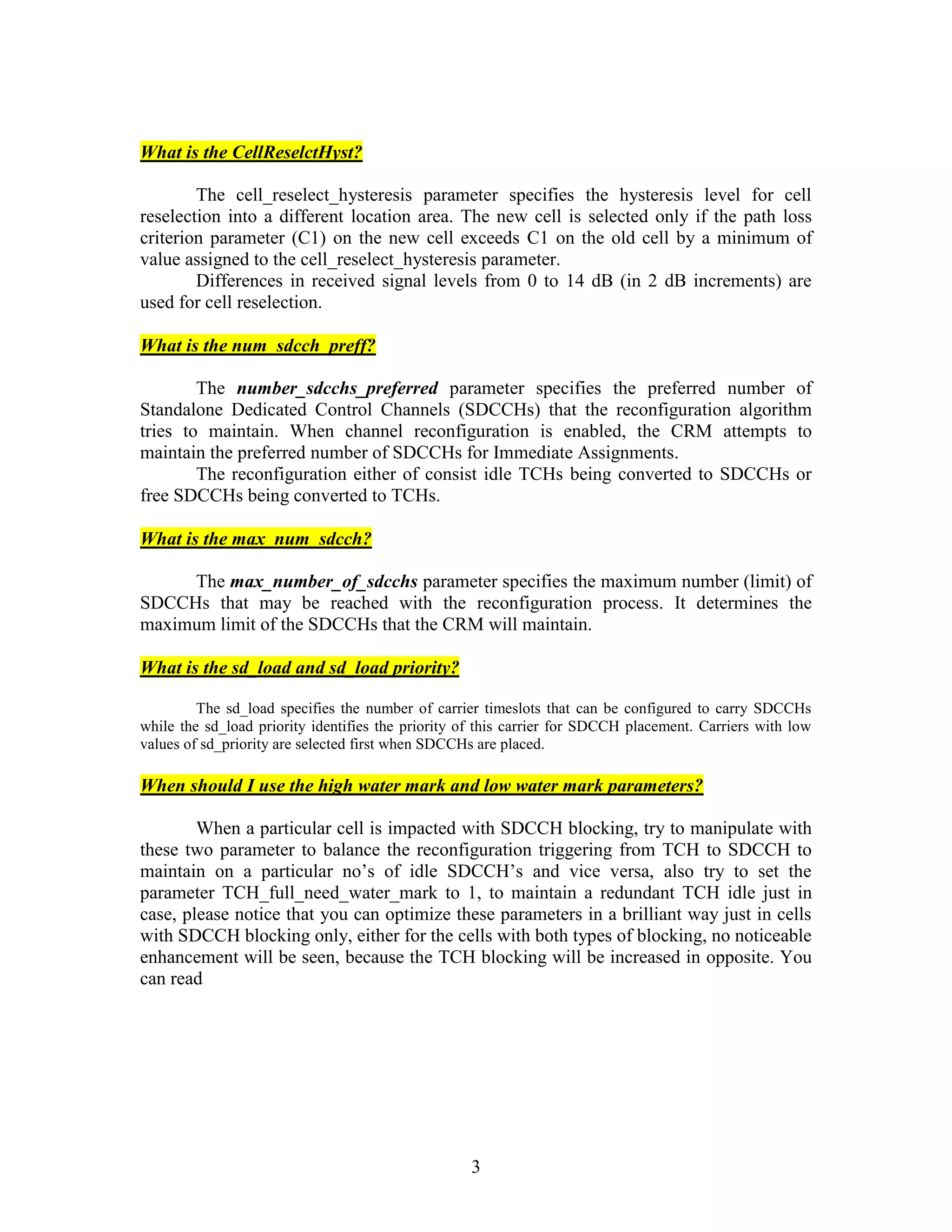 3
What is the CellReselctHyst?
The cell_reselect_hysteresis parameter specifies the hysteresis level for cell
reselection into a different location area. The new cell is selected only if the path loss
criterion parameter (C1) on the new cell exceeds C1 on the old cell by a minimum of
value assigned to the cell_reselect_hysteresis parameter.
Differences in received signal levels from 0 to 14 dB (in 2 dB increments) are
used for cell reselection.
What is the num_sdcch_preff?
The number_sdcchs_preferred parameter specifies the preferred number of
Standalone Dedicated Control Channels (SDCCHs) that the reconfiguration algorithm
tries to maintain. When channel reconfiguration is enabled, the CRM attempts to
maintain the preferred number of SDCCHs for Immediate Assignments.
The reconfiguration either of consist idle TCHs being converted to SDCCHs or
free SDCCHs being converted to TCHs.
What is the max_num_sdcch?
The max_number_of_sdcchs parameter specifies the maximum number (limit) of
SDCCHs that may be reached with the reconfiguration process. It determines the
maximum limit of the SDCCHs that the CRM will maintain.
What is the sd_load and sd_load priority?
The sd_load specifies the number of carrier timeslots that can be configured to carry SDCCHs
while the sd_load priority identifies the priority of this carrier for SDCCH placement. Carriers with low
values of sd_priority are selected first when SDCCHs are placed.
When should I use the high water mark and low water mark parameters?
When a particular cell is impacted with SDCCH blocking, try to manipulate with
these two parameter to balance the reconfiguration triggering from TCH to SDCCH to
maintain on a particular no’s of idle SDCCH’s and vice versa, also try to set the
parameter TCH_full_need_water_mark to 1, to maintain a redundant TCH idle just in
case, please notice that you can optimize these parameters in a brilliant way just in cells
with SDCCH blocking only, either for the cells with both types of blocking, no noticeable
enhancement will be seen, because the TCH blocking will be increased in opposite. You
can read
 