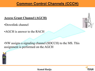 Common Control Channels (CCCH)
Kamal Hasija
Access Grant Channel (AGCH)
•Downlink channel
•AGCH is answer to the RACH
•NW assigns a signaling channel (SDCCH) to the MS. This
assignment is performed on the AGCH
 