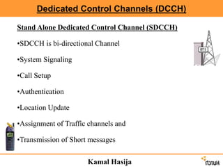 Dedicated Control Channels (DCCH)
Stand Alone Dedicated Control Channel (SDCCH)
•SDCCH is bi-directional Channel
•System Signaling
•Call Setup
•Authentication
•Location Update
•Assignment of Traffic channels and
•Transmission of Short messages
Kamal Hasija
 