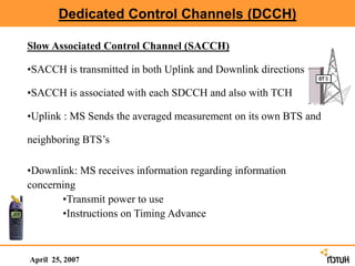 Dedicated Control Channels (DCCH)
April 25, 2007
Slow Associated Control Channel (SACCH)
•SACCH is transmitted in both Uplink and Downlink directions
•SACCH is associated with each SDCCH and also with TCH
•Uplink : MS Sends the averaged measurement on its own BTS and
neighboring BTS’s
•Downlink: MS receives information regarding information
concerning
•Transmit power to use
•Instructions on Timing Advance
 
