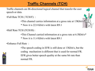 Traffic Channels (TCH)
Traffic channels are Bi-directional logical channel that transfer the user
speech or data.
•Full Rate TCH ( TCH/F) :
•This channel carries information at a gross rate at 13Kbit/s *
* Now it is 22.8 Kbit/s with latest R9.1
•Half Rate TCH (TCH/H) :
•This Channel carried information at a gross rate at 6.5Kbit/s*
* Now it is 11.4 Kbit/s with latest R9.1
•Enhance Full Rate :
•The speech coding in EFR is still done at 13Kbit/s, but the
coding mechanism is different that is used for normal FR.
EFR gives better speech quality at the same bit rate than
normal FR.
 