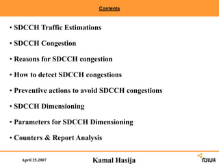Contents
April 25.2007
• SDCCH Traffic Estimations
• SDCCH Congestion
• Reasons for SDCCH congestion
• How to detect SDCCH congestions
• Preventive actions to avoid SDCCH congestions
• SDCCH Dimensioning
• Parameters for SDCCH Dimensioning
• Counters & Report Analysis
Kamal Hasija
 