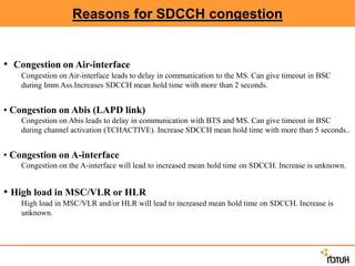 Reasons for SDCCH congestion
• Congestion on Air-interface
Congestion on Air-interface leads to delay in communication to the MS. Can give timeout in BSC
during Imm Ass.Increases SDCCH mean hold time with more than 2 seconds.
• Congestion on Abis (LAPD link)
Congestion on Abis leads to delay in communication with BTS and MS. Can give timeout in BSC
during channel activation (TCHACTIVE). Increase SDCCH mean hold time with more than 5 seconds..
• Congestion on A-interface
Congestion on the A-interface will lead to increased mean hold time on SDCCH. Increase is unknown.
• High load in MSC/VLR or HLR
High load in MSC/VLR and/or HLR will lead to increased mean hold time on SDCCH. Increase is
unknown.
 