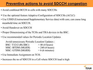 Preventive actions to avoid SDCCH congestion
• Avoid combined BCCH in cells with many SDCCHs
• Use the optional feature Adaptive Configuration of SDCCHs (ACLC)
• Use USSD (Unstructured Supplementary Service data) with care, can cause long
meanhold time on SDCCH.
• Avoid Handover on SDCCH
• Proper Dimensioning of the TCHs and TRA devices in the BSC.
• Use recommended values for Periodic Location Updates
Avoid unnecessary Periodic Location Updates :
BSC: T3212 (RLSBC) = 40 (4 hours)
MSC: BTDM (MGIDI) = 240 (4 hours)
MSC: GTDM (MGIDI) = 6 (6 minutes)
• Use Immediate Assignment on TCH.
• Increases the no of SDCCH in a Cell where SDCCH load is high
 