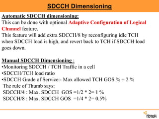SDCCH Dimensioning
Automatic SDCCH dimensioning:
This can be done with optional Adaptive Configuration of Logical
Channel feature.
This feature will add extra SDCCH/8 by reconfiguring idle TCH
when SDCCH load is high, and revert back to TCH if SDCCH load
goes down.
Manual SDCCH Dimensioning :
•Monitoring SDCCH / TCH Traffic in a cell
•SDCCH/TCH load ratio
•SDCCH Grade of Service:- Max allowed TCH GOS % = 2 %
The rule of Thumb says:
SDCCH/4 : Max. SDCCH GOS =1/2 * 2= 1 %
SDCCH/8 : Max. SDCCH GOS =1/4 * 2= 0.5%
 