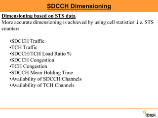 SDCCH Dimensioning
Dimensioning based on STS data
More accurate dimensioning is achieved by using cell statistics .i.e. STS
counters
•SDCCH Traffic
•TCH Traffic
•SDCCH/TCH Load Ratio %
•SDCCH Congestion
•TCH Congestion
•SDCCH Mean Holding Time
•Availability of SDCCH Channels
•Availability of TCH Channels
 