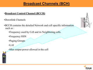 Broadcast Channels (BCH)
•Broadcast Control Channel (BCCH)
•Downlink Channels
•BCCH contains the detailed Network and cell specific information
such as :
•Frequency used by Cell and its Neighboring cells.
•Frequency HSN
•Paging Groups
•LAI
•Max output power allowed in the cell
 