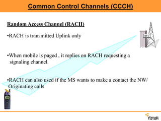 Common Control Channels (CCCH)
Random Access Channel (RACH)
•RACH is transmitted Uplink only
•When mobile is paged , it replies on RACH requesting a
signaling channel.
•RACH can also used if the MS wants to make a contact the NW/
Originating calls
 