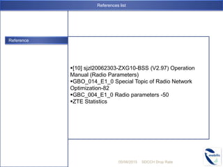 Reference
[10] sjzl20062303-ZXG10-BSS (V2.97) Operation
Manual (Radio Parameters)
GBO_014_E1_0 Special Topic of Radio Network
Optimization-82
GBC_004_E1_0 Radio parameters -50
ZTE Statistics
05/08/2015 SDCCH Drop Rate
References list
 