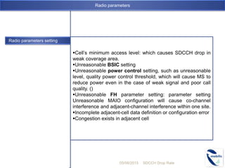 Radio parameters setting
Cell’s minimum access level: which causes SDCCH drop in
weak coverage area.
Unreasonable BSIC setting
Unreasonable power control setting, such as unreasonable
level, quality power control threshold, which will cause MS to
reduce power even in the case of weak signal and poor call
quality. ()
Unreasonable FH parameter setting: parameter setting
Unreasonable MAIO configuration will cause co-channel
interference and adjacent-channel interference within one site.
Incomplete adjacent-cell data definition or configuration error
Congestion exists in adjacent cell
05/08/2015 SDCCH Drop Rate
Radio parameters
 