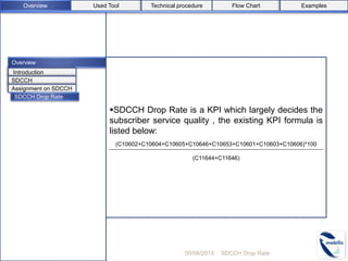 Overview
SDCCH Drop Rate is a KPI which largely decides the
subscriber service quality , the existing KPI formula is
listed below:
(C10602+C10604+C10605+C10646+C10653+C10601+C10603+C10606)*100
(C11644+C11646)
05/08/2015 SDCCH Drop Rate
Introduction
SDCCH
Assignment on SDCCH
SDCCH Drop Rate
Used ToolOverview Flow Chart ExamplesTechnical procedure
 