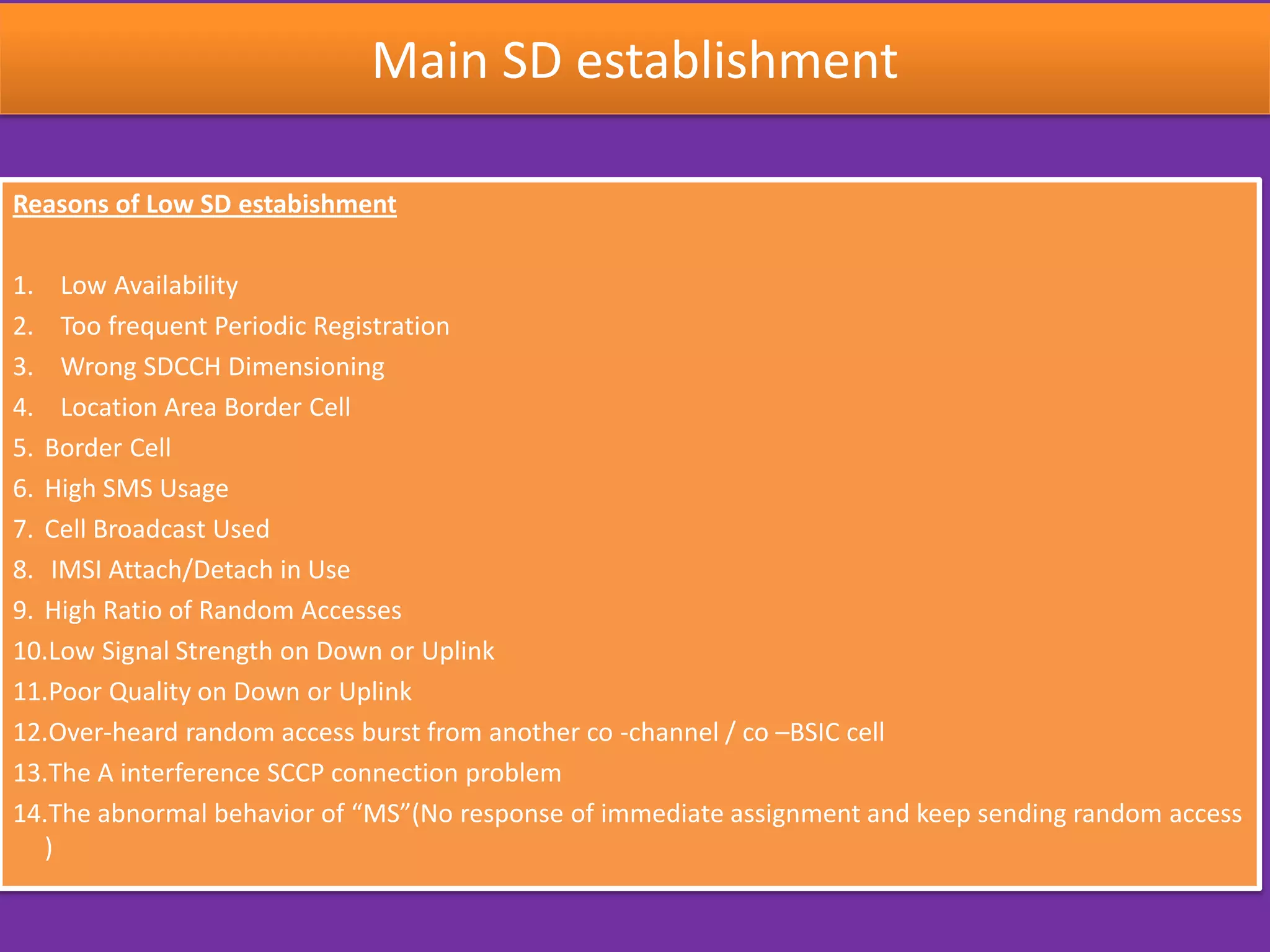 Main SD establishment
Reasons of Low SD estabishment
1. Low Availability
2. Too frequent Periodic Registration
3. Wrong SDCCH Dimensioning
4. Location Area Border Cell
5. Border Cell
6. High SMS Usage
7. Cell Broadcast Used
8. IMSI Attach/Detach in Use
9. High Ratio of Random Accesses
10.Low Signal Strength on Down or Uplink
11.Poor Quality on Down or Uplink
12.Over-heard random access burst from another co -channel / co –BSIC cell
13.The A interference SCCP connection problem
14.The abnormal behavior of “MS”(No response of immediate assignment and keep sending random access
)
 