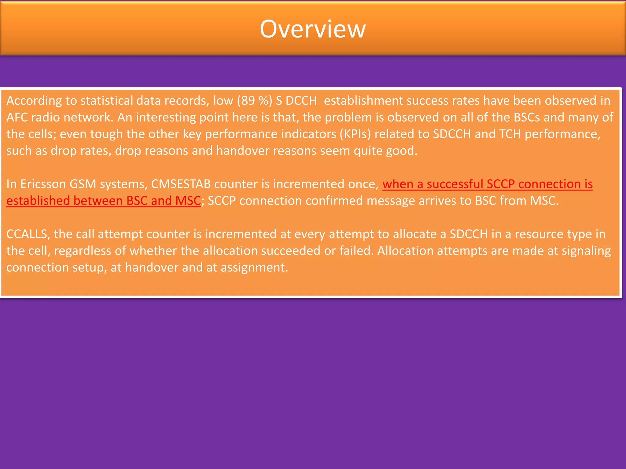 Overview
According to statistical data records, low (89 %) S DCCH establishment success rates have been observed in
AFC radio network. An interesting point here is that, the problem is observed on all of the BSCs and many of
the cells; even tough the other key performance indicators (KPIs) related to SDCCH and TCH performance,
such as drop rates, drop reasons and handover reasons seem quite good.
In Ericsson GSM systems, CMSESTAB counter is incremented once, when a successful SCCP connection is
established between BSC and MSC; SCCP connection confirmed message arrives to BSC from MSC.
CCALLS, the call attempt counter is incremented at every attempt to allocate a SDCCH in a resource type in
the cell, regardless of whether the allocation succeeded or failed. Allocation attempts are made at signaling
connection setup, at handover and at assignment.
 