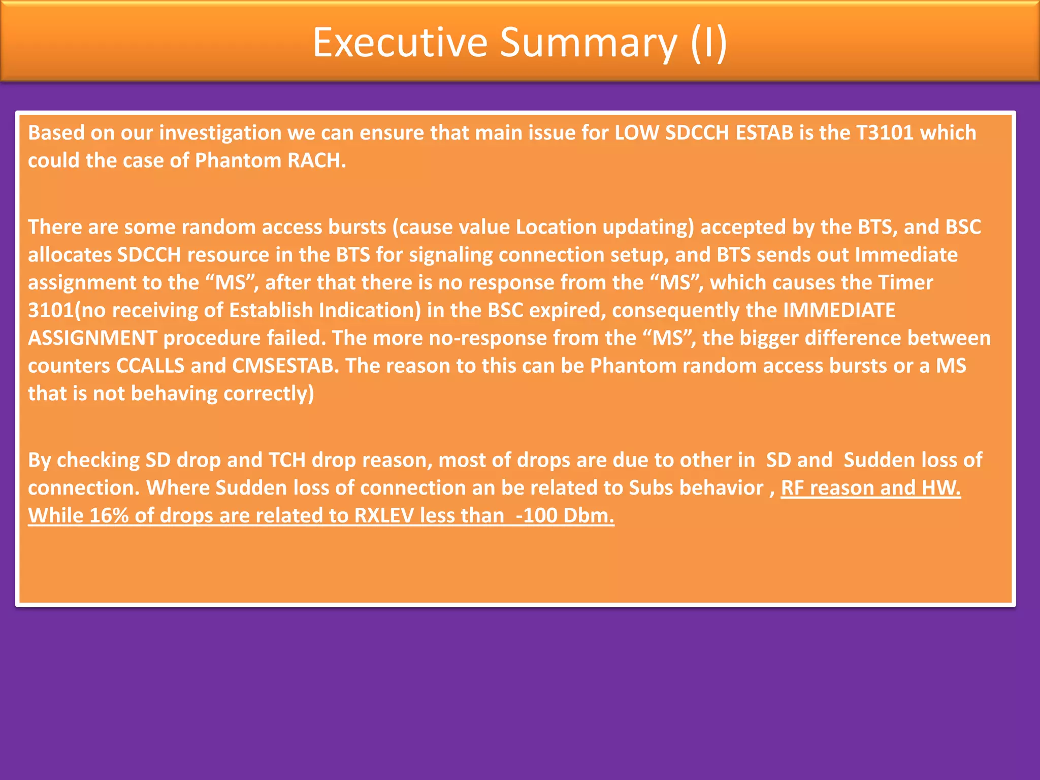 Executive Summary (I)
Based on our investigation we can ensure that main issue for LOW SDCCH ESTAB is the T3101 which
could the case of Phantom RACH.
There are some random access bursts (cause value Location updating) accepted by the BTS, and BSC
allocates SDCCH resource in the BTS for signaling connection setup, and BTS sends out Immediate
assignment to the “MS”, after that there is no response from the “MS”, which causes the Timer
3101(no receiving of Establish Indication) in the BSC expired, consequently the IMMEDIATE
ASSIGNMENT procedure failed. The more no-response from the “MS”, the bigger difference between
counters CCALLS and CMSESTAB. The reason to this can be Phantom random access bursts or a MS
that is not behaving correctly)
By checking SD drop and TCH drop reason, most of drops are due to other in SD and Sudden loss of
connection. Where Sudden loss of connection an be related to Subs behavior , RF reason and HW.
While 16% of drops are related to RXLEV less than -100 Dbm.
 