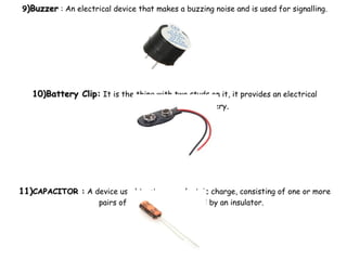 99)Buzzer)Buzzer : An electrical device that makes a buzzing noise and is used for signalling.
10)Battery Clip:10)Battery Clip: It is the thing with two studs on it, it provides an electrical
connection to the battery.
11)11)CAPACITOR :CAPACITOR : A device used to store an electric charge, consisting of one or more
pairs of conductors separated by an insulator.
 